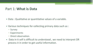 Part 1: What is Data
• Data : Qualitative or quantitative values of a variable.
• Various techniques for collecting primary data such as :
▫ Survey
▫ Experiments
▫ Direct observation.
• Data in it self is difficult to understood , we need to interpret OR
process it in order to get useful information.
 