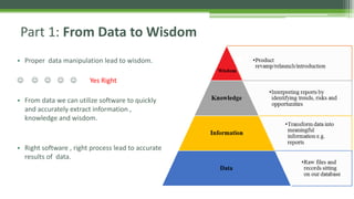 • Proper data manipulation lead to wisdom.
     Yes Right
• From data we can utilize software to quickly
and accurately extract information ,
knowledge and wisdom.
• Right software , right process lead to accurate
results of data.
Part 1: From Data to Wisdom
 