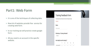 Part1: Web Form
• It is one of the techniques of collecting data.
• Now lot of websites provide free service for
creating web form.
• In our training we will practice create google
form.
• All you need is an account in the specific
website.
 