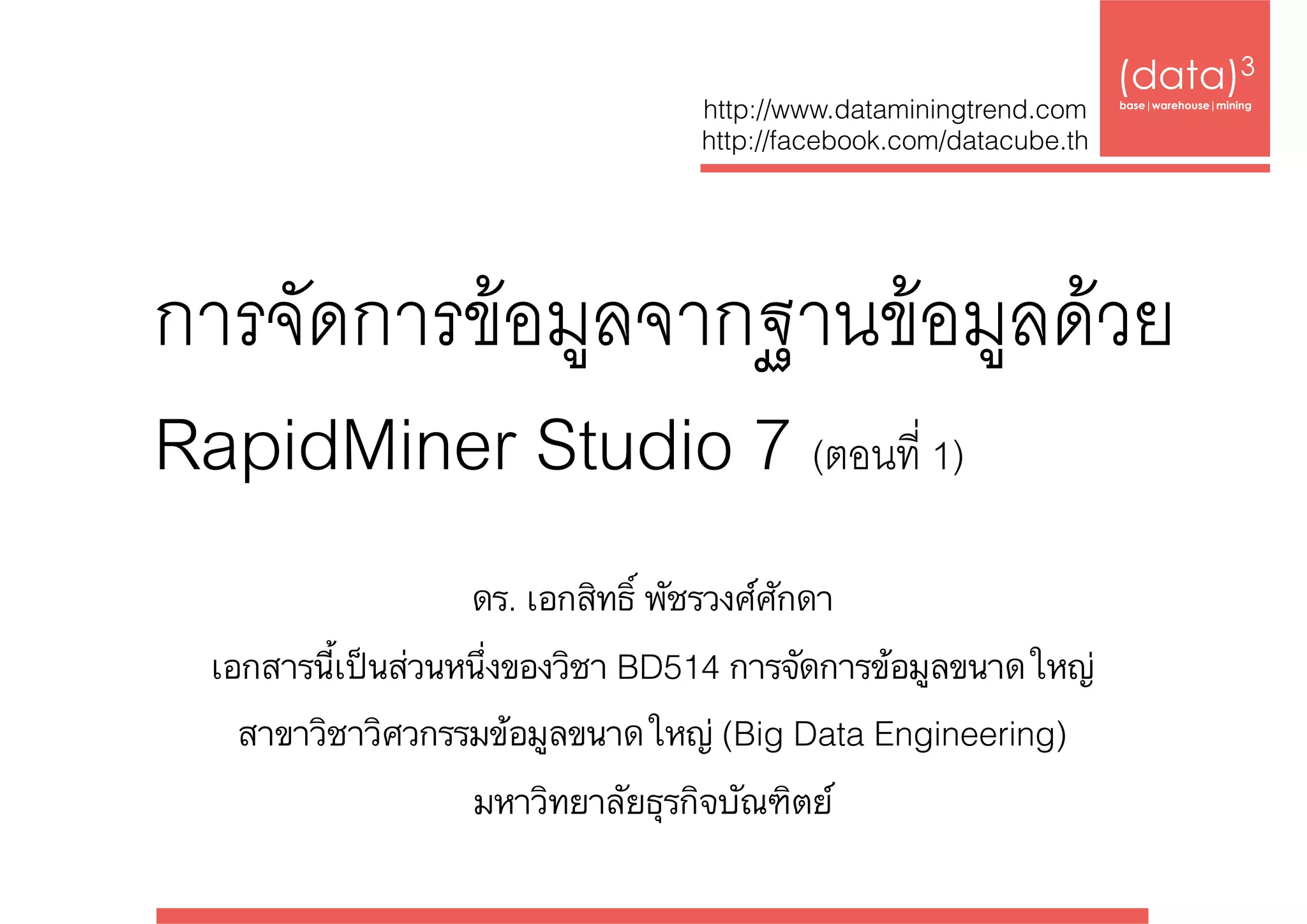 การจัดการข้อมูลจากฐานข้อมูลด้วย  
RapidMiner Studio 7 (ตอนที่ 1)
(data)3 
base|warehouse|mining
http://www.dataminingtrend.com 
http://facebook.com/datacube.th
ดร. เอกสิทธิ์ พัชรวงศ์ศักดา
เอกสารนี้เป็นส่วนหนึ่งของวิชา BD514 การจัดการข้อมูลขนาดใหญ่ 
สาขาวิชาวิศวกรรมข้อมูลขนาดใหญ่ (Big Data Engineering)  
มหาวิทยาลัยธุรกิจบัณฑิตย์
 