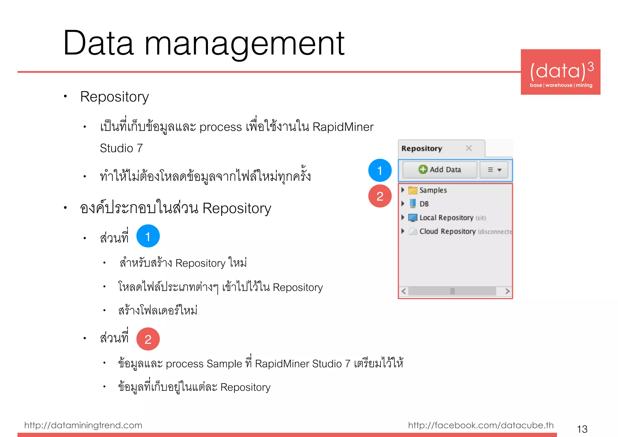 (data)3 
base|warehouse|mining
http://dataminingtrend.com http://facebook.com/datacube.th
Data management
• Repository
• เป็นที่เก็บข้อมูลและ process เพื่อใช้งานใน RapidMiner  
Studio 7
• ทำให้ไม่ต้องโหลดข้อมูลจากไฟล์ใหม่ทุกครั้ง
• องค์ประกอบในส่วน Repository
• ส่วนที่
• สำหรับสร้าง Repository ใหม่
• โหลดไฟล์ประเภทต่างๆ เข้าไปไว้ใน Repository
• สร้างโฟลเดอร์ใหม่
• ส่วนที่
• ข้อมูลและ process Sample ที่ RapidMiner Studio 7 เตรียมไว้ให้
• ข้อมูลที่เก็บอยู่ในแต่ละ Repository
13
1
2
1
2
 