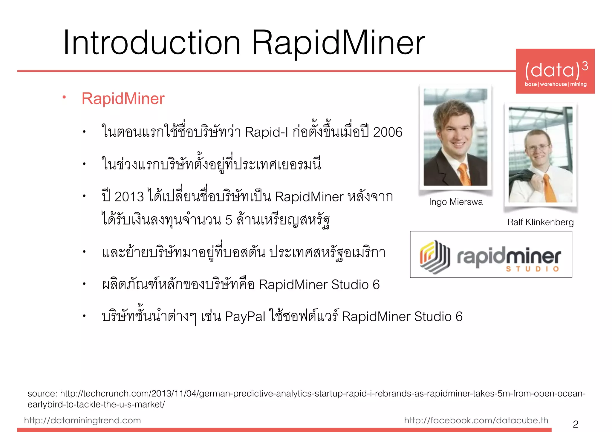 (data)3 
base|warehouse|mining
http://dataminingtrend.com http://facebook.com/datacube.th
Introduction RapidMiner
• RapidMiner
• ในตอนแรกใช้ชื่อบริษัทว่า Rapid-I ก่อตั้งขึ้นเมื่อปี 2006
• ในช่วงแรกบริษัทตั้งอยู่ที่ประเทศเยอรมนี
• ปี 2013 ได้เปลี่ยนชื่อบริษัทเป็น RapidMiner หลังจาก 
ได้รับเงินลงทุนจำนวน 5 ล้านเหรียญสหรัฐ
• และย้ายบริษัทมาอยู่ที่บอสตัน ประเทศสหรัฐอเมริกา
• ผลิตภัณฑ์หลักของบริษัทคือ RapidMiner Studio 6
• บริษัทชั้นนำต่างๆ เช่น PayPal ใช้ซอฟต์แวร์ RapidMiner Studio 6
2
Ingo Mierswa
Ralf Klinkenberg
source: http://techcrunch.com/2013/11/04/german-predictive-analytics-startup-rapid-i-rebrands-as-rapidminer-takes-5m-from-open-ocean- 
earlybird-to-tackle-the-u-s-market/
 