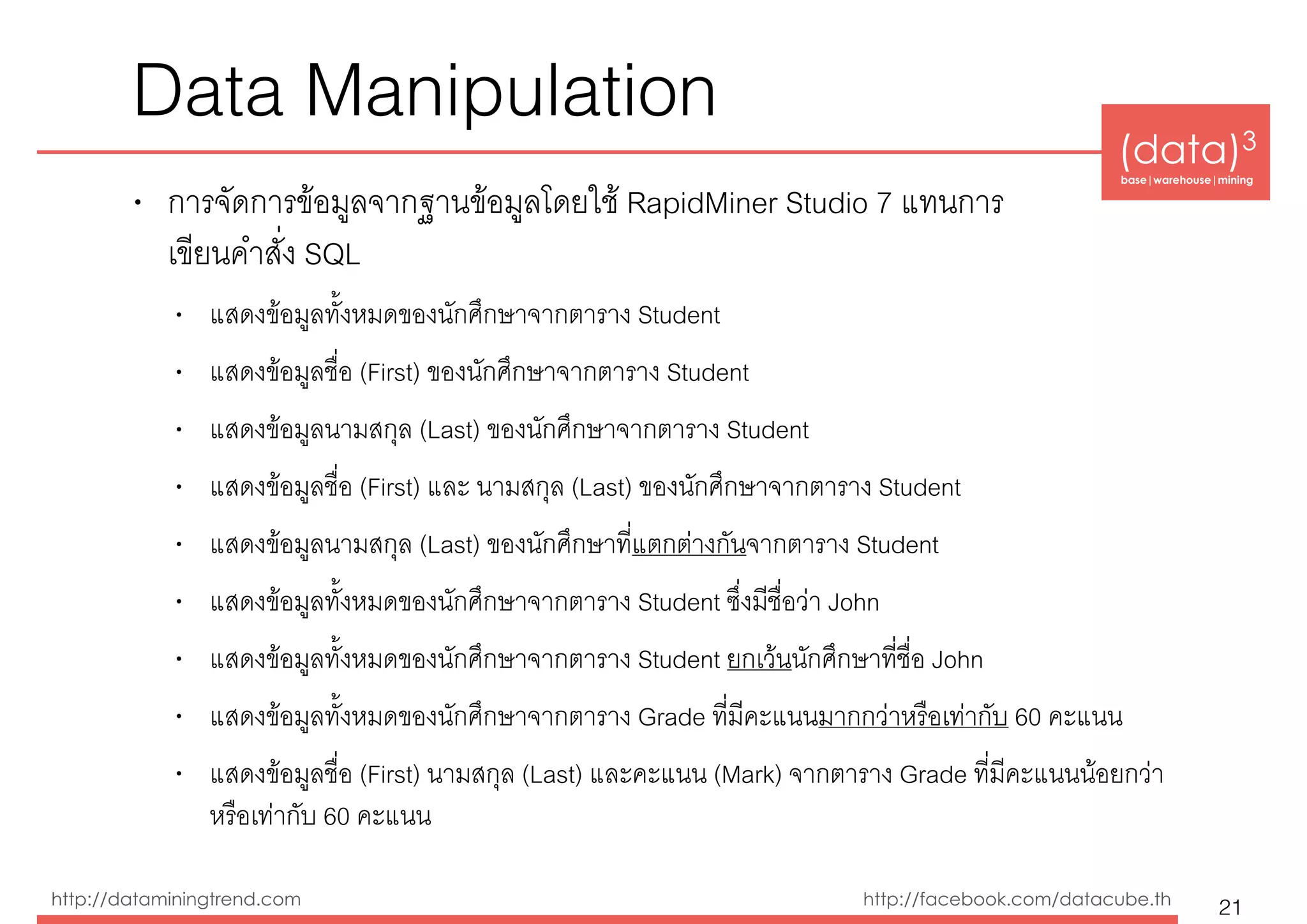 (data)3 
base|warehouse|mining
http://dataminingtrend.com http://facebook.com/datacube.th
Data Manipulation
• การจัดการข้อมูลจากฐานข้อมูลโดยใช้ RapidMiner Studio 7 แทนการ 
เขียนคำสั่ง SQL
• แสดงข้อมูลทั้งหมดของนักศึกษาจากตาราง Student
• แสดงข้อมูลชื่อ (First) ของนักศึกษาจากตาราง Student
• แสดงข้อมูลนามสกุล (Last) ของนักศึกษาจากตาราง Student
• แสดงข้อมูลชื่อ (First) และ นามสกุล (Last) ของนักศึกษาจากตาราง Student
• แสดงข้อมูลนามสกุล (Last) ของนักศึกษาที่แตกต่างกันจากตาราง Student
• แสดงข้อมูลทั้งหมดของนักศึกษาจากตาราง Student ซึ่งมีชื่อว่า John
• แสดงข้อมูลทั้งหมดของนักศึกษาจากตาราง Student ยกเว้นนักศึกษาที่ชื่อ John
• แสดงข้อมูลทั้งหมดของนักศึกษาจากตาราง Grade ที่มีคะแนนมากกว่าหรือเท่ากับ 60 คะแนน
• แสดงข้อมูลชื่อ (First) นามสกุล (Last) และคะแนน (Mark) จากตาราง Grade ที่มีคะแนนน้อยกว่า
หรือเท่ากับ 60 คะแนน
21
 
