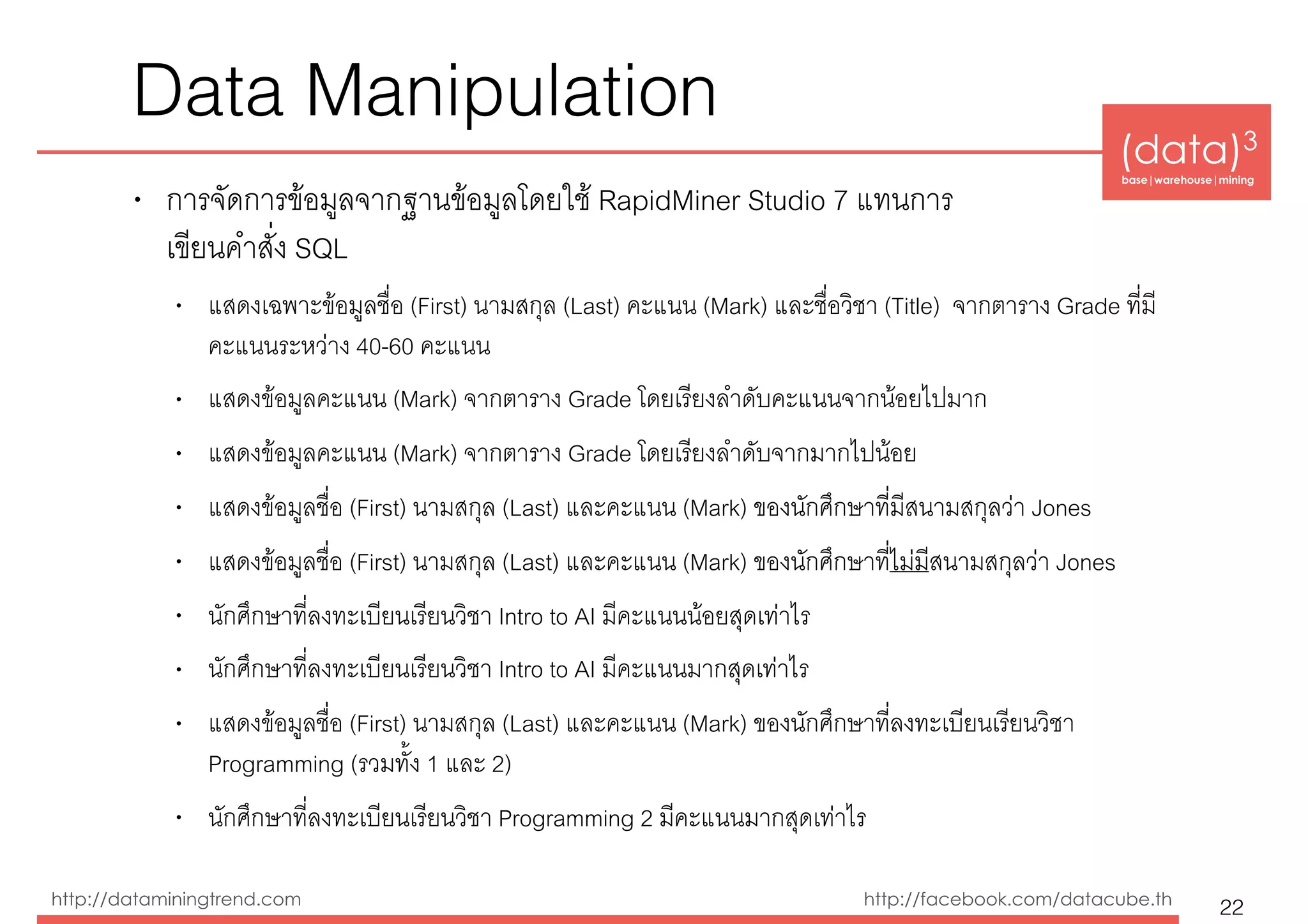 (data)3 
base|warehouse|mining
http://dataminingtrend.com http://facebook.com/datacube.th
Data Manipulation
• การจัดการข้อมูลจากฐานข้อมูลโดยใช้ RapidMiner Studio 7 แทนการ 
เขียนคำสั่ง SQL
• แสดงเฉพาะข้อมูลชื่อ (First) นามสกุล (Last) คะแนน (Mark) และชื่อวิชา (Title) จากตาราง Grade ที่มี
คะแนนระหว่าง 40-60 คะแนน
• แสดงข้อมูลคะแนน (Mark) จากตาราง Grade โดยเรียงลำดับคะแนนจากน้อยไปมาก
• แสดงข้อมูลคะแนน (Mark) จากตาราง Grade โดยเรียงลำดับจากมากไปน้อย
• แสดงข้อมูลชื่อ (First) นามสกุล (Last) และคะแนน (Mark) ของนักศึกษาที่มีสนามสกุลว่า Jones
• แสดงข้อมูลชื่อ (First) นามสกุล (Last) และคะแนน (Mark) ของนักศึกษาที่ไม่มีสนามสกุลว่า Jones
• นักศึกษาที่ลงทะเบียนเรียนวิชา Intro to AI มีคะแนนน้อยสุดเท่าไร
• นักศึกษาที่ลงทะเบียนเรียนวิชา Intro to AI มีคะแนนมากสุดเท่าไร
• แสดงข้อมูลชื่อ (First) นามสกุล (Last) และคะแนน (Mark) ของนักศึกษาที่ลงทะเบียนเรียนวิชา
Programming (รวมทั้ง 1 และ 2)
• นักศึกษาที่ลงทะเบียนเรียนวิชา Programming 2 มีคะแนนมากสุดเท่าไร
22
 