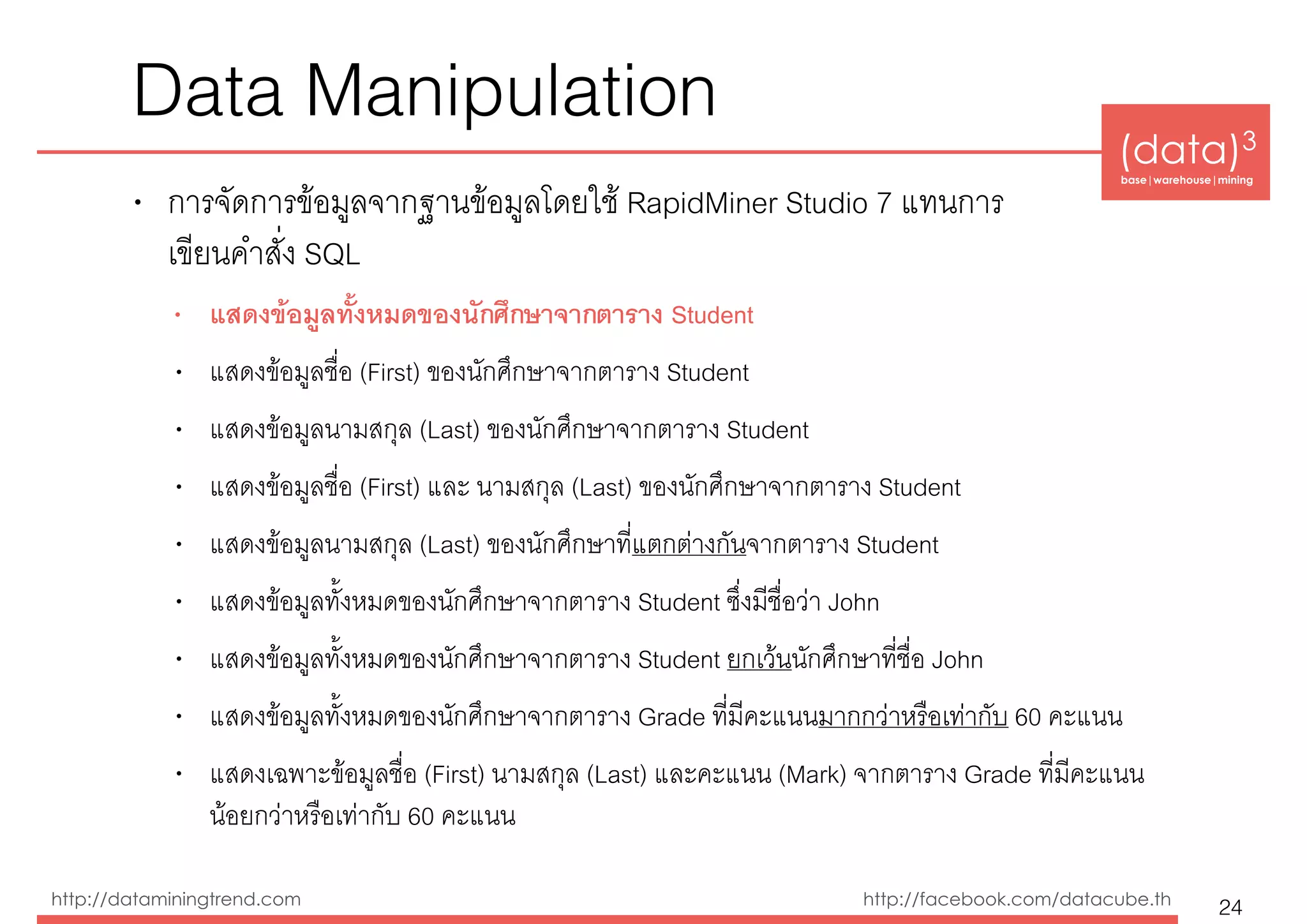 (data)3 
base|warehouse|mining
http://dataminingtrend.com http://facebook.com/datacube.th
Data Manipulation
• การจัดการข้อมูลจากฐานข้อมูลโดยใช้ RapidMiner Studio 7 แทนการ 
เขียนคำสั่ง SQL
• แสดงข้อมูลทั้งหมดของนักศึกษาจากตาราง Student
• แสดงข้อมูลชื่อ (First) ของนักศึกษาจากตาราง Student
• แสดงข้อมูลนามสกุล (Last) ของนักศึกษาจากตาราง Student
• แสดงข้อมูลชื่อ (First) และ นามสกุล (Last) ของนักศึกษาจากตาราง Student
• แสดงข้อมูลนามสกุล (Last) ของนักศึกษาที่แตกต่างกันจากตาราง Student
• แสดงข้อมูลทั้งหมดของนักศึกษาจากตาราง Student ซึ่งมีชื่อว่า John
• แสดงข้อมูลทั้งหมดของนักศึกษาจากตาราง Student ยกเว้นนักศึกษาที่ชื่อ John
• แสดงข้อมูลทั้งหมดของนักศึกษาจากตาราง Grade ที่มีคะแนนมากกว่าหรือเท่ากับ 60 คะแนน
• แสดงเฉพาะข้อมูลชื่อ (First) นามสกุล (Last) และคะแนน (Mark) จากตาราง Grade ที่มีคะแนน
น้อยกว่าหรือเท่ากับ 60 คะแนน
24
 