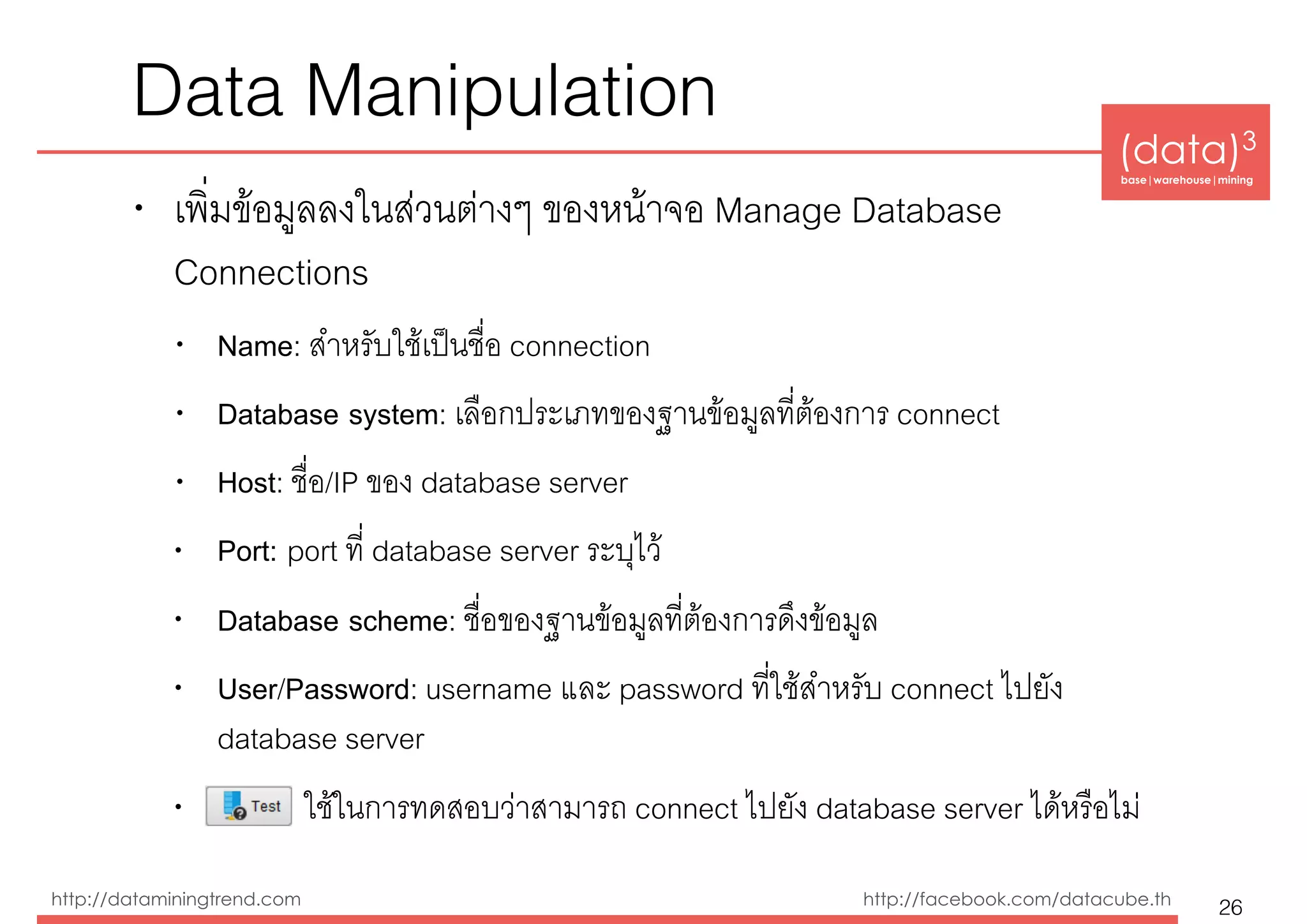(data)3 
base|warehouse|mining
http://dataminingtrend.com http://facebook.com/datacube.th
Data Manipulation
• เพ่ิมข้อมูลลงในส่วนต่างๆ ของหน้าจอ Manage Database
Connections
• Name: สำหรับใช้เป็นชื่อ connection
• Database system: เลือกประเภทของฐานข้อมูลที่ต้องการ connect
• Host: ชื่อ/IP ของ database server
• Port: port ที่ database server ระบุไว้
• Database scheme: ชื่อของฐานข้อมูลที่ต้องการดึงข้อมูล
• User/Password: username และ password ที่ใช้สำหรับ connect ไปยัง
database server
• ใช้ในการทดสอบว่าสามารถ connect ไปยัง database server ได้หรือไม่
26
 