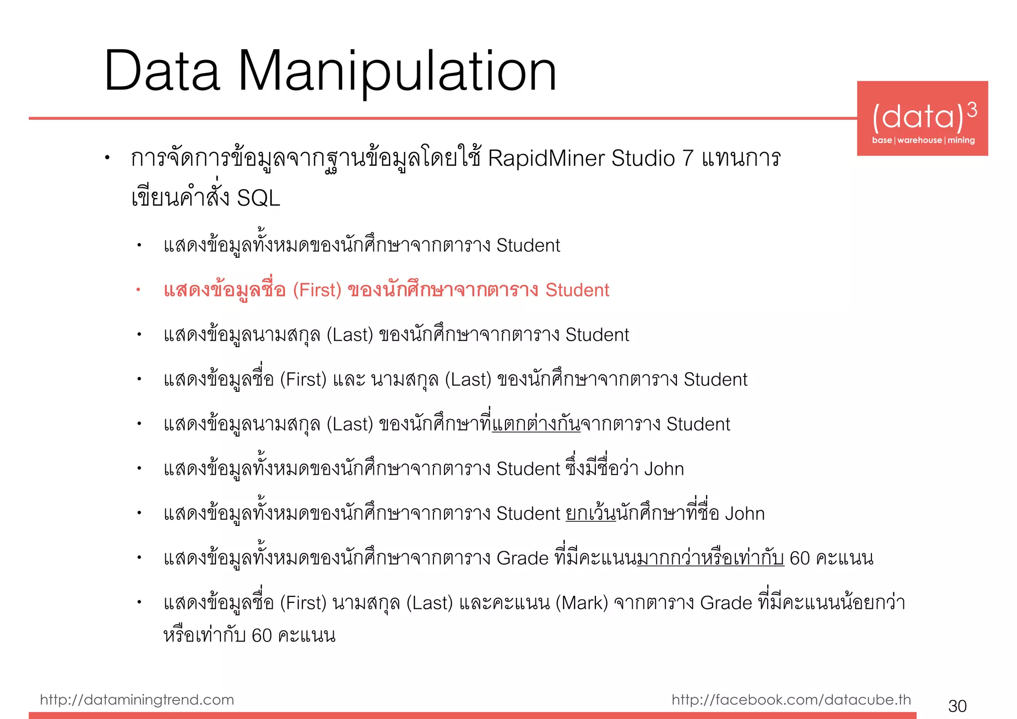 (data)3 
base|warehouse|mining
http://dataminingtrend.com http://facebook.com/datacube.th
Data Manipulation
• การจัดการข้อมูลจากฐานข้อมูลโดยใช้ RapidMiner Studio 7 แทนการ 
เขียนคำสั่ง SQL
• แสดงข้อมูลทั้งหมดของนักศึกษาจากตาราง Student
• แสดงข้อมูลชื่อ (First) ของนักศึกษาจากตาราง Student
• แสดงข้อมูลนามสกุล (Last) ของนักศึกษาจากตาราง Student
• แสดงข้อมูลชื่อ (First) และ นามสกุล (Last) ของนักศึกษาจากตาราง Student
• แสดงข้อมูลนามสกุล (Last) ของนักศึกษาที่แตกต่างกันจากตาราง Student
• แสดงข้อมูลทั้งหมดของนักศึกษาจากตาราง Student ซึ่งมีชื่อว่า John
• แสดงข้อมูลทั้งหมดของนักศึกษาจากตาราง Student ยกเว้นนักศึกษาที่ชื่อ John
• แสดงข้อมูลทั้งหมดของนักศึกษาจากตาราง Grade ที่มีคะแนนมากกว่าหรือเท่ากับ 60 คะแนน
• แสดงข้อมูลชื่อ (First) นามสกุล (Last) และคะแนน (Mark) จากตาราง Grade ที่มีคะแนนน้อยกว่า
หรือเท่ากับ 60 คะแนน
30
 