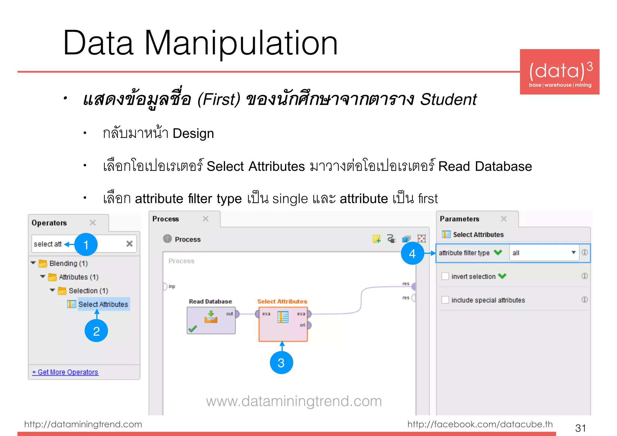 (data)3 
base|warehouse|mining
http://dataminingtrend.com http://facebook.com/datacube.th
Data Manipulation
• แสดงข้อมูลชื่อ (First) ของนักศึกษาจากตาราง Student
• กลับมาหน้า Design
• เลือกโอเปอเรเตอร์ Select Attributes มาวางต่อโอเปอเรเตอร์ Read Database
• เลือก attribute ﬁlter type เป็น single และ attribute เป็น ﬁrst
31
1
3
4
2
www.dataminingtrend.com
 