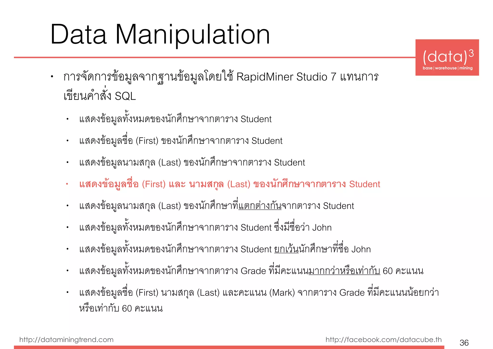 (data)3 
base|warehouse|mining
http://dataminingtrend.com http://facebook.com/datacube.th
Data Manipulation
• การจัดการข้อมูลจากฐานข้อมูลโดยใช้ RapidMiner Studio 7 แทนการ 
เขียนคำสั่ง SQL
• แสดงข้อมูลทั้งหมดของนักศึกษาจากตาราง Student
• แสดงข้อมูลชื่อ (First) ของนักศึกษาจากตาราง Student
• แสดงข้อมูลนามสกุล (Last) ของนักศึกษาจากตาราง Student
• แสดงข้อมูลชื่อ (First) และ นามสกุล (Last) ของนักศึกษาจากตาราง Student
• แสดงข้อมูลนามสกุล (Last) ของนักศึกษาที่แตกต่างกันจากตาราง Student
• แสดงข้อมูลทั้งหมดของนักศึกษาจากตาราง Student ซึ่งมีชื่อว่า John
• แสดงข้อมูลทั้งหมดของนักศึกษาจากตาราง Student ยกเว้นนักศึกษาที่ชื่อ John
• แสดงข้อมูลทั้งหมดของนักศึกษาจากตาราง Grade ที่มีคะแนนมากกว่าหรือเท่ากับ 60 คะแนน
• แสดงข้อมูลชื่อ (First) นามสกุล (Last) และคะแนน (Mark) จากตาราง Grade ที่มีคะแนนน้อยกว่า
หรือเท่ากับ 60 คะแนน
36
 
