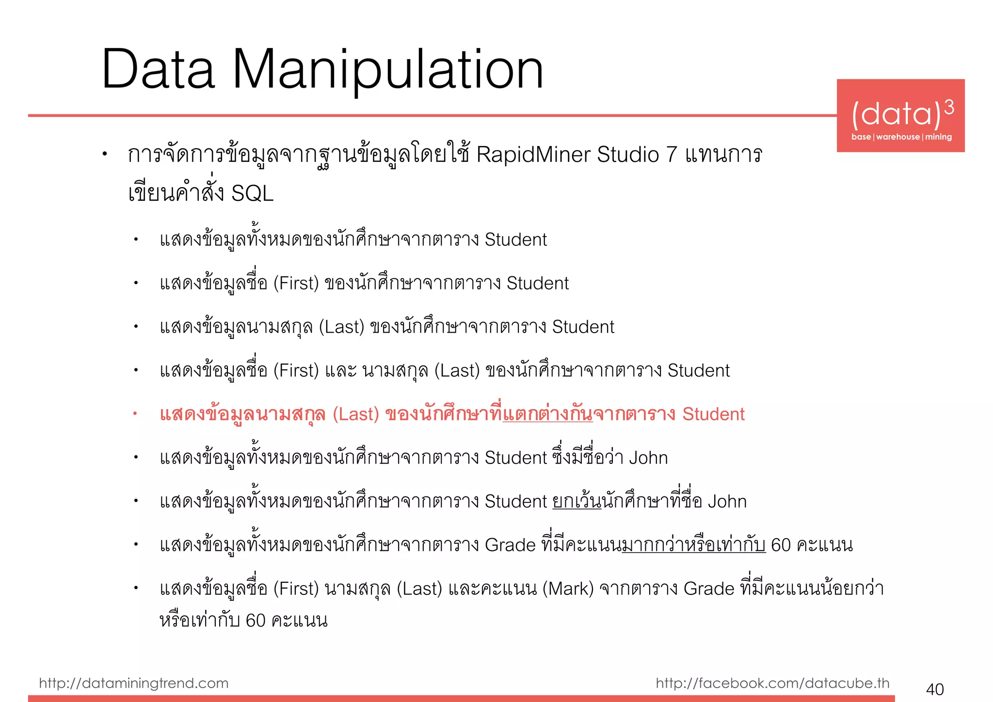 (data)3 
base|warehouse|mining
http://dataminingtrend.com http://facebook.com/datacube.th
Data Manipulation
• การจัดการข้อมูลจากฐานข้อมูลโดยใช้ RapidMiner Studio 7 แทนการ 
เขียนคำสั่ง SQL
• แสดงข้อมูลทั้งหมดของนักศึกษาจากตาราง Student
• แสดงข้อมูลชื่อ (First) ของนักศึกษาจากตาราง Student
• แสดงข้อมูลนามสกุล (Last) ของนักศึกษาจากตาราง Student
• แสดงข้อมูลชื่อ (First) และ นามสกุล (Last) ของนักศึกษาจากตาราง Student
• แสดงข้อมูลนามสกุล (Last) ของนักศึกษาที่แตกต่างกันจากตาราง Student
• แสดงข้อมูลทั้งหมดของนักศึกษาจากตาราง Student ซึ่งมีชื่อว่า John
• แสดงข้อมูลทั้งหมดของนักศึกษาจากตาราง Student ยกเว้นนักศึกษาที่ชื่อ John
• แสดงข้อมูลทั้งหมดของนักศึกษาจากตาราง Grade ที่มีคะแนนมากกว่าหรือเท่ากับ 60 คะแนน
• แสดงข้อมูลชื่อ (First) นามสกุล (Last) และคะแนน (Mark) จากตาราง Grade ที่มีคะแนนน้อยกว่า
หรือเท่ากับ 60 คะแนน
40
 