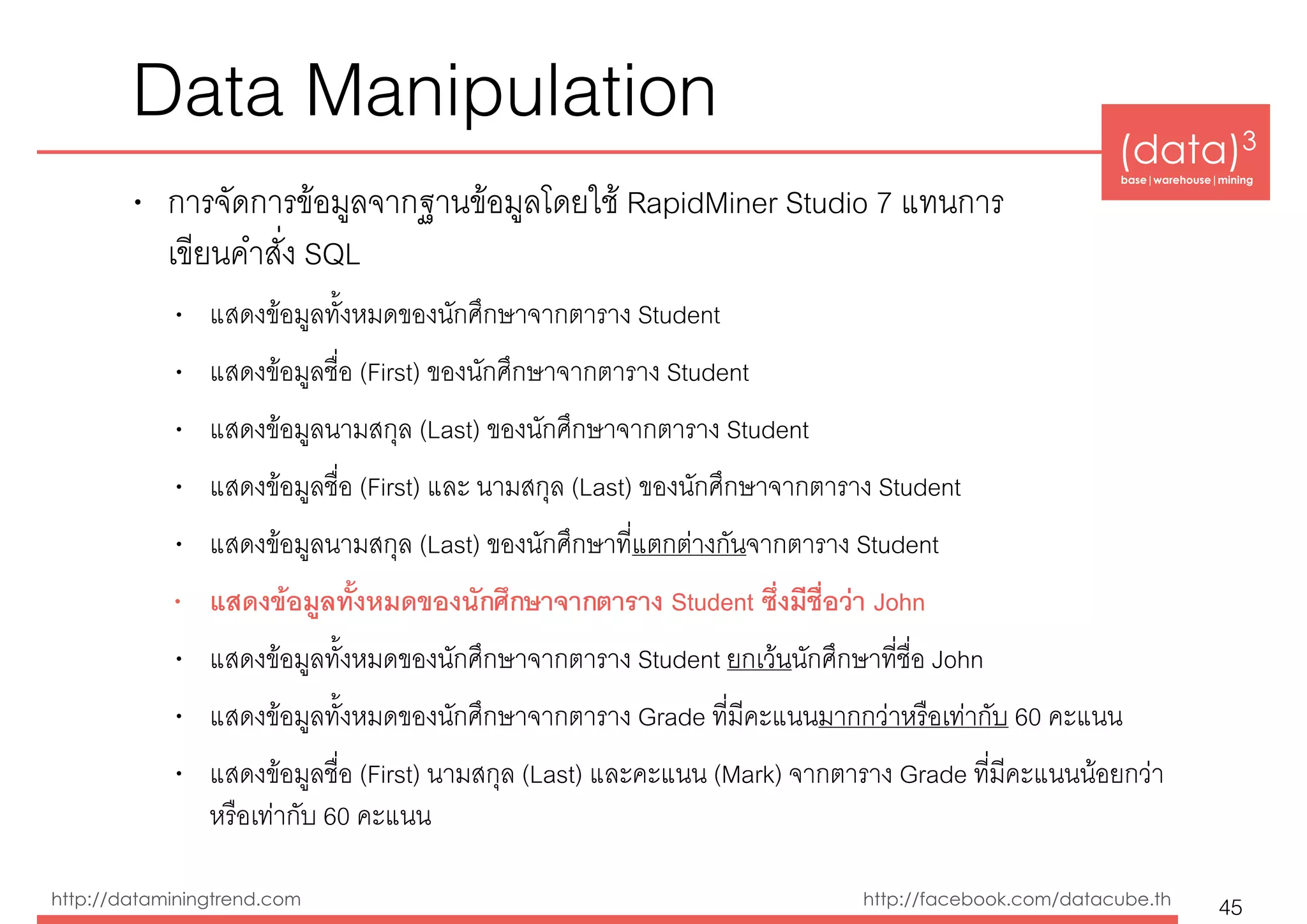 (data)3 
base|warehouse|mining
http://dataminingtrend.com http://facebook.com/datacube.th
Data Manipulation
• การจัดการข้อมูลจากฐานข้อมูลโดยใช้ RapidMiner Studio 7 แทนการ 
เขียนคำสั่ง SQL
• แสดงข้อมูลทั้งหมดของนักศึกษาจากตาราง Student
• แสดงข้อมูลชื่อ (First) ของนักศึกษาจากตาราง Student
• แสดงข้อมูลนามสกุล (Last) ของนักศึกษาจากตาราง Student
• แสดงข้อมูลชื่อ (First) และ นามสกุล (Last) ของนักศึกษาจากตาราง Student
• แสดงข้อมูลนามสกุล (Last) ของนักศึกษาที่แตกต่างกันจากตาราง Student
• แสดงข้อมูลทั้งหมดของนักศึกษาจากตาราง Student ซึ่งมีชื่อว่า John
• แสดงข้อมูลทั้งหมดของนักศึกษาจากตาราง Student ยกเว้นนักศึกษาที่ชื่อ John
• แสดงข้อมูลทั้งหมดของนักศึกษาจากตาราง Grade ที่มีคะแนนมากกว่าหรือเท่ากับ 60 คะแนน
• แสดงข้อมูลชื่อ (First) นามสกุล (Last) และคะแนน (Mark) จากตาราง Grade ที่มีคะแนนน้อยกว่า
หรือเท่ากับ 60 คะแนน
45
 