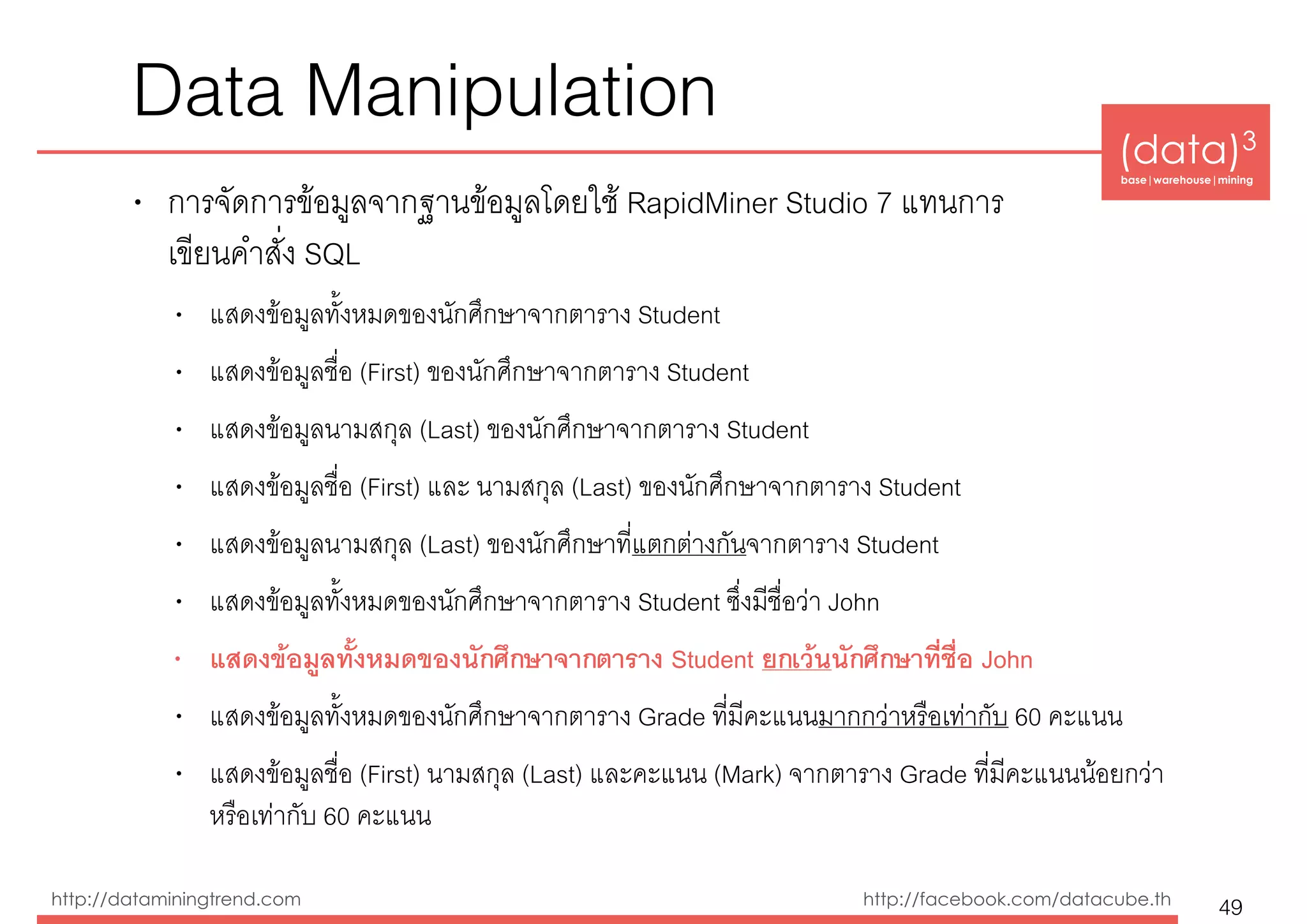 (data)3 
base|warehouse|mining
http://dataminingtrend.com http://facebook.com/datacube.th
Data Manipulation
• การจัดการข้อมูลจากฐานข้อมูลโดยใช้ RapidMiner Studio 7 แทนการ 
เขียนคำสั่ง SQL
• แสดงข้อมูลทั้งหมดของนักศึกษาจากตาราง Student
• แสดงข้อมูลชื่อ (First) ของนักศึกษาจากตาราง Student
• แสดงข้อมูลนามสกุล (Last) ของนักศึกษาจากตาราง Student
• แสดงข้อมูลชื่อ (First) และ นามสกุล (Last) ของนักศึกษาจากตาราง Student
• แสดงข้อมูลนามสกุล (Last) ของนักศึกษาที่แตกต่างกันจากตาราง Student
• แสดงข้อมูลทั้งหมดของนักศึกษาจากตาราง Student ซึ่งมีชื่อว่า John
• แสดงข้อมูลทั้งหมดของนักศึกษาจากตาราง Student ยกเว้นนักศึกษาที่ชื่อ John
• แสดงข้อมูลทั้งหมดของนักศึกษาจากตาราง Grade ที่มีคะแนนมากกว่าหรือเท่ากับ 60 คะแนน
• แสดงข้อมูลชื่อ (First) นามสกุล (Last) และคะแนน (Mark) จากตาราง Grade ที่มีคะแนนน้อยกว่า
หรือเท่ากับ 60 คะแนน
49
 