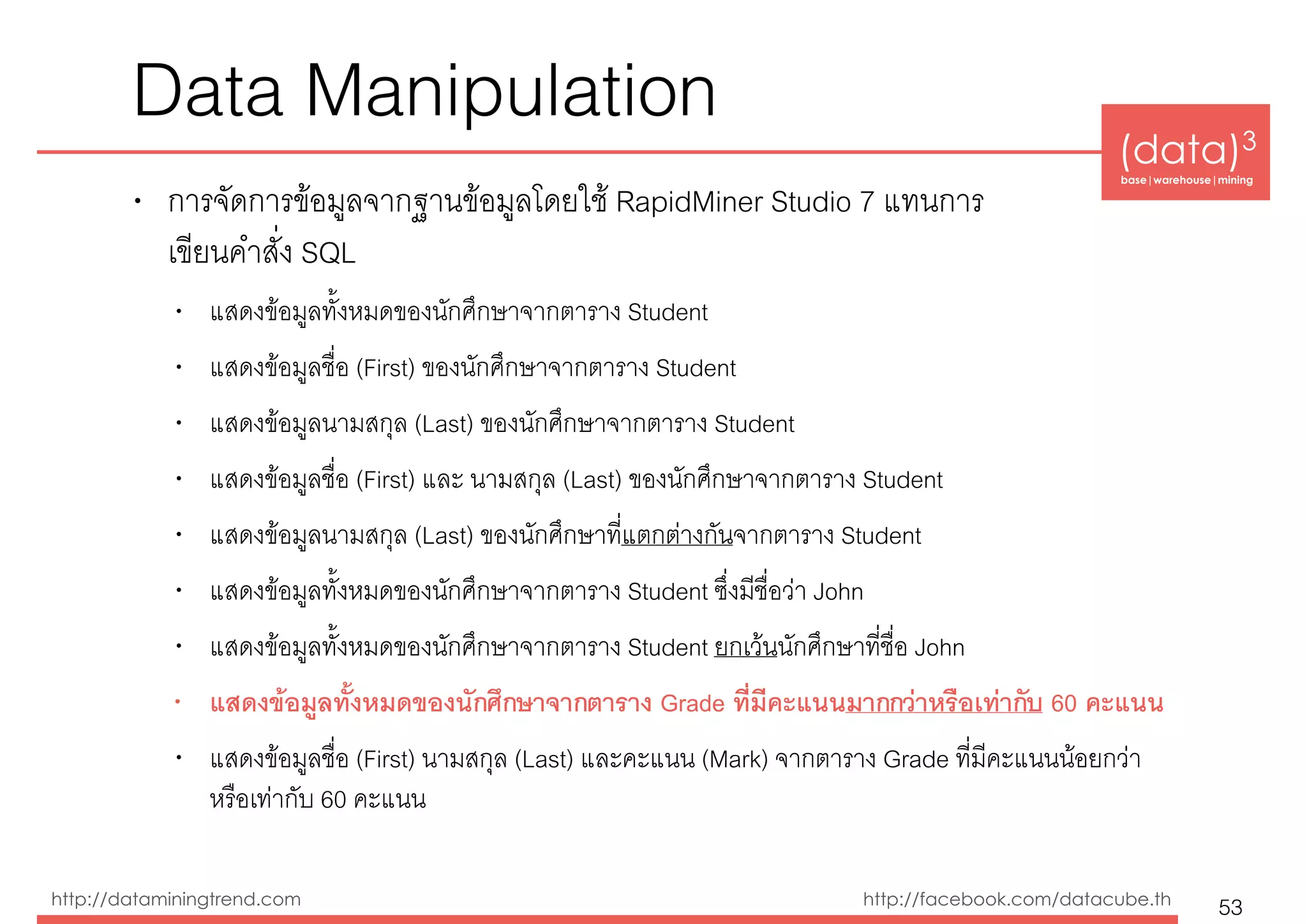 (data)3 
base|warehouse|mining
http://dataminingtrend.com http://facebook.com/datacube.th
Data Manipulation
• การจัดการข้อมูลจากฐานข้อมูลโดยใช้ RapidMiner Studio 7 แทนการ 
เขียนคำสั่ง SQL
• แสดงข้อมูลทั้งหมดของนักศึกษาจากตาราง Student
• แสดงข้อมูลชื่อ (First) ของนักศึกษาจากตาราง Student
• แสดงข้อมูลนามสกุล (Last) ของนักศึกษาจากตาราง Student
• แสดงข้อมูลชื่อ (First) และ นามสกุล (Last) ของนักศึกษาจากตาราง Student
• แสดงข้อมูลนามสกุล (Last) ของนักศึกษาที่แตกต่างกันจากตาราง Student
• แสดงข้อมูลทั้งหมดของนักศึกษาจากตาราง Student ซึ่งมีชื่อว่า John
• แสดงข้อมูลทั้งหมดของนักศึกษาจากตาราง Student ยกเว้นนักศึกษาที่ชื่อ John
• แสดงข้อมูลทั้งหมดของนักศึกษาจากตาราง Grade ที่มีคะแนนมากกว่าหรือเท่ากับ 60 คะแนน
• แสดงข้อมูลชื่อ (First) นามสกุล (Last) และคะแนน (Mark) จากตาราง Grade ที่มีคะแนนน้อยกว่า
หรือเท่ากับ 60 คะแนน
53
 