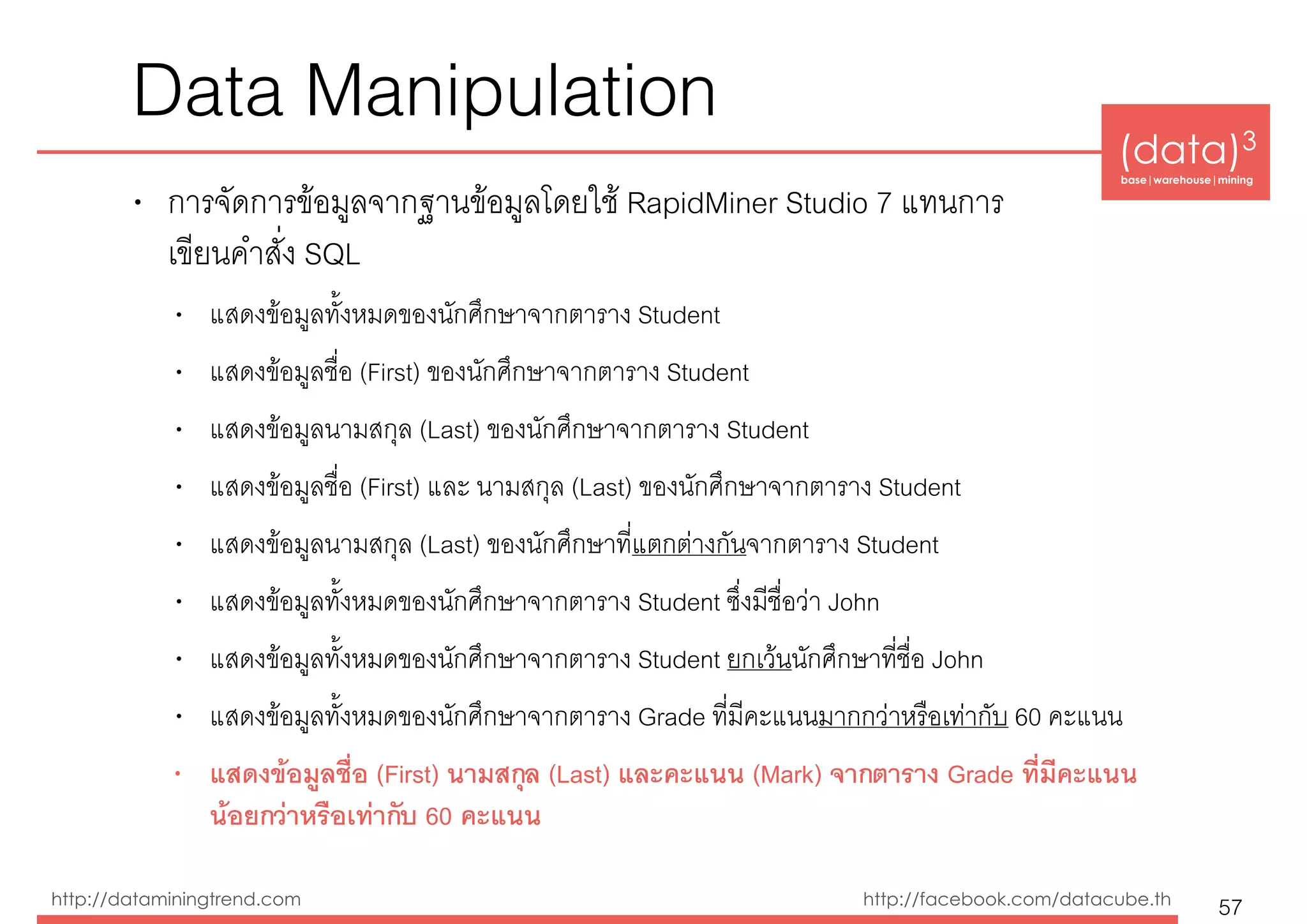 (data)3 
base|warehouse|mining
http://dataminingtrend.com http://facebook.com/datacube.th
Data Manipulation
• การจัดการข้อมูลจากฐานข้อมูลโดยใช้ RapidMiner Studio 7 แทนการ 
เขียนคำสั่ง SQL
• แสดงข้อมูลทั้งหมดของนักศึกษาจากตาราง Student
• แสดงข้อมูลชื่อ (First) ของนักศึกษาจากตาราง Student
• แสดงข้อมูลนามสกุล (Last) ของนักศึกษาจากตาราง Student
• แสดงข้อมูลชื่อ (First) และ นามสกุล (Last) ของนักศึกษาจากตาราง Student
• แสดงข้อมูลนามสกุล (Last) ของนักศึกษาที่แตกต่างกันจากตาราง Student
• แสดงข้อมูลทั้งหมดของนักศึกษาจากตาราง Student ซึ่งมีชื่อว่า John
• แสดงข้อมูลทั้งหมดของนักศึกษาจากตาราง Student ยกเว้นนักศึกษาที่ชื่อ John
• แสดงข้อมูลทั้งหมดของนักศึกษาจากตาราง Grade ที่มีคะแนนมากกว่าหรือเท่ากับ 60 คะแนน
• แสดงข้อมูลชื่อ (First) นามสกุล (Last) และคะแนน (Mark) จากตาราง Grade ที่มีคะแนน
น้อยกว่าหรือเท่ากับ 60 คะแนน
57
 