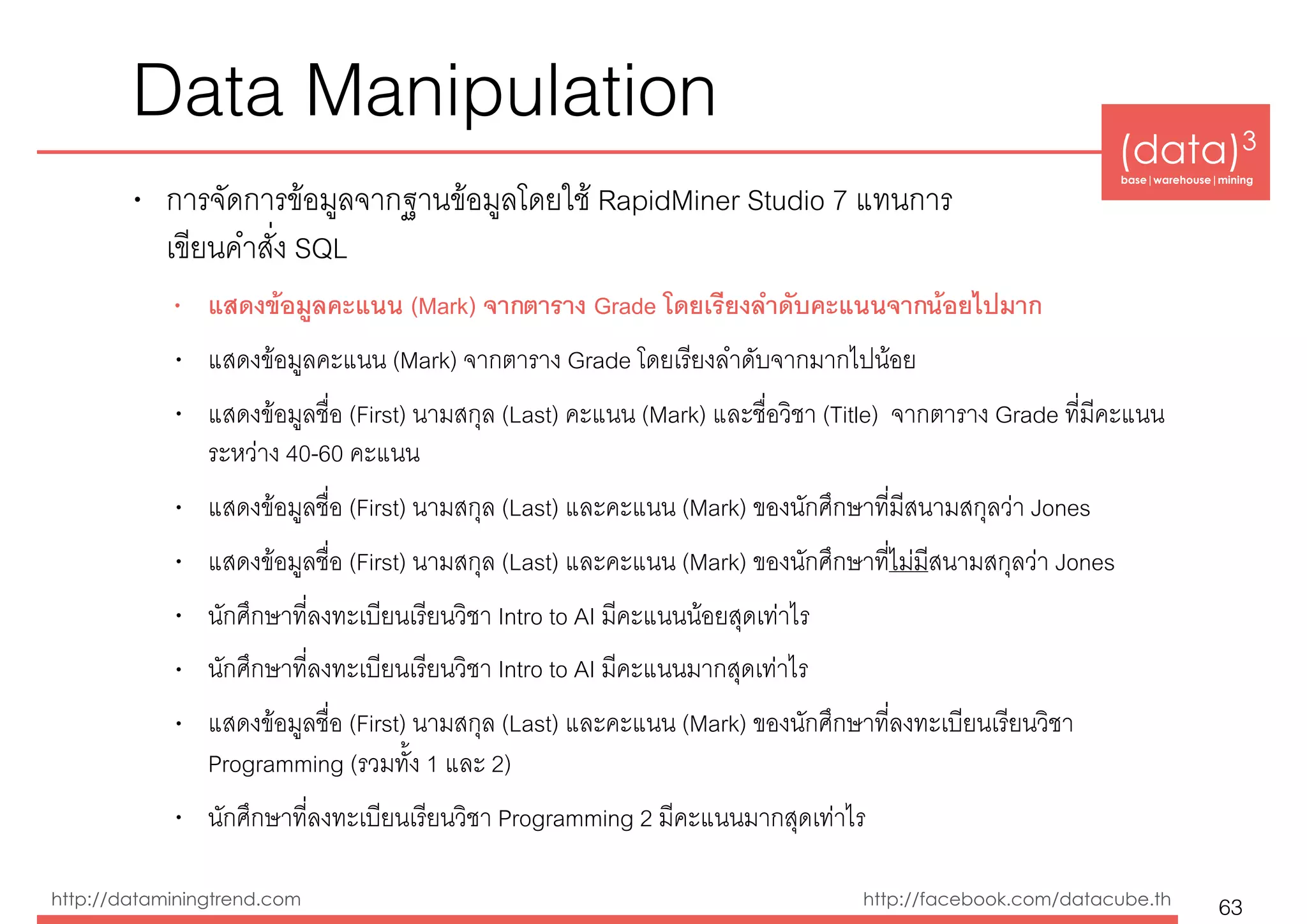 (data)3 
base|warehouse|mining
http://dataminingtrend.com http://facebook.com/datacube.th
Data Manipulation
• การจัดการข้อมูลจากฐานข้อมูลโดยใช้ RapidMiner Studio 7 แทนการ 
เขียนคำสั่ง SQL
• แสดงข้อมูลคะแนน (Mark) จากตาราง Grade โดยเรียงลำดับคะแนนจากน้อยไปมาก
• แสดงข้อมูลคะแนน (Mark) จากตาราง Grade โดยเรียงลำดับจากมากไปน้อย
• แสดงข้อมูลชื่อ (First) นามสกุล (Last) คะแนน (Mark) และชื่อวิชา (Title) จากตาราง Grade ที่มีคะแนน
ระหว่าง 40-60 คะแนน
• แสดงข้อมูลชื่อ (First) นามสกุล (Last) และคะแนน (Mark) ของนักศึกษาที่มีสนามสกุลว่า Jones
• แสดงข้อมูลชื่อ (First) นามสกุล (Last) และคะแนน (Mark) ของนักศึกษาที่ไม่มีสนามสกุลว่า Jones
• นักศึกษาที่ลงทะเบียนเรียนวิชา Intro to AI มีคะแนนน้อยสุดเท่าไร
• นักศึกษาที่ลงทะเบียนเรียนวิชา Intro to AI มีคะแนนมากสุดเท่าไร
• แสดงข้อมูลชื่อ (First) นามสกุล (Last) และคะแนน (Mark) ของนักศึกษาที่ลงทะเบียนเรียนวิชา
Programming (รวมทั้ง 1 และ 2)
• นักศึกษาที่ลงทะเบียนเรียนวิชา Programming 2 มีคะแนนมากสุดเท่าไร
63
 