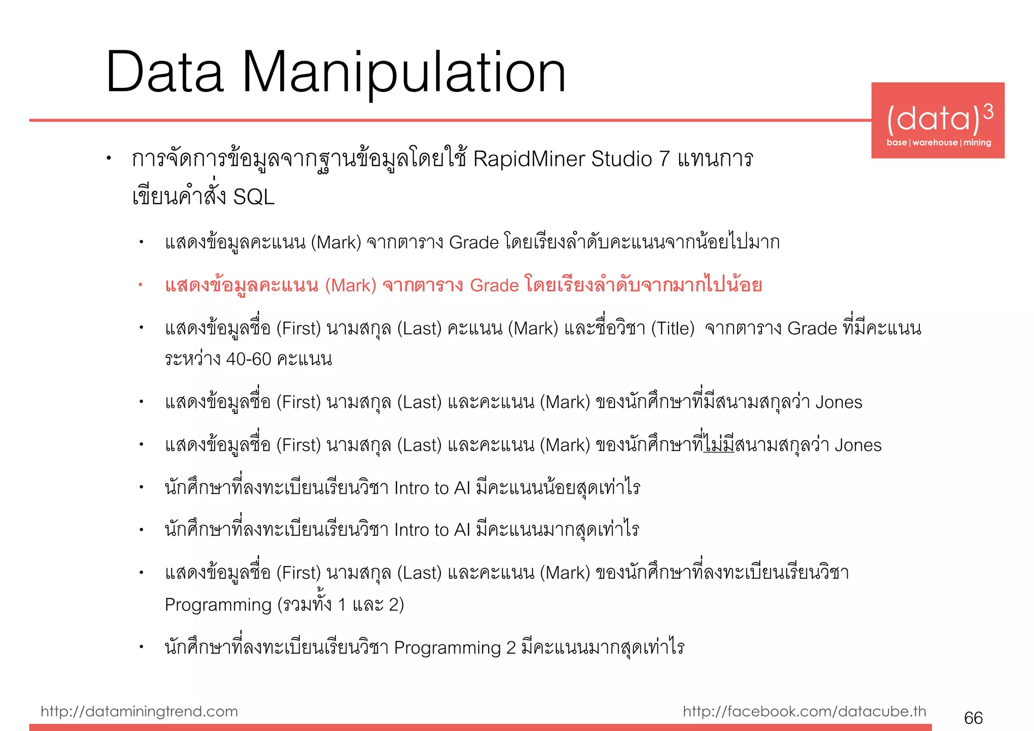 (data)3 
base|warehouse|mining
http://dataminingtrend.com http://facebook.com/datacube.th
Data Manipulation
• การจัดการข้อมูลจากฐานข้อมูลโดยใช้ RapidMiner Studio 7 แทนการ 
เขียนคำสั่ง SQL
• แสดงข้อมูลคะแนน (Mark) จากตาราง Grade โดยเรียงลำดับคะแนนจากน้อยไปมาก
• แสดงข้อมูลคะแนน (Mark) จากตาราง Grade โดยเรียงลำดับจากมากไปน้อย
• แสดงข้อมูลชื่อ (First) นามสกุล (Last) คะแนน (Mark) และชื่อวิชา (Title) จากตาราง Grade ที่มีคะแนน
ระหว่าง 40-60 คะแนน
• แสดงข้อมูลชื่อ (First) นามสกุล (Last) และคะแนน (Mark) ของนักศึกษาที่มีสนามสกุลว่า Jones
• แสดงข้อมูลชื่อ (First) นามสกุล (Last) และคะแนน (Mark) ของนักศึกษาที่ไม่มีสนามสกุลว่า Jones
• นักศึกษาที่ลงทะเบียนเรียนวิชา Intro to AI มีคะแนนน้อยสุดเท่าไร
• นักศึกษาที่ลงทะเบียนเรียนวิชา Intro to AI มีคะแนนมากสุดเท่าไร
• แสดงข้อมูลชื่อ (First) นามสกุล (Last) และคะแนน (Mark) ของนักศึกษาที่ลงทะเบียนเรียนวิชา
Programming (รวมทั้ง 1 และ 2)
• นักศึกษาที่ลงทะเบียนเรียนวิชา Programming 2 มีคะแนนมากสุดเท่าไร
66
 