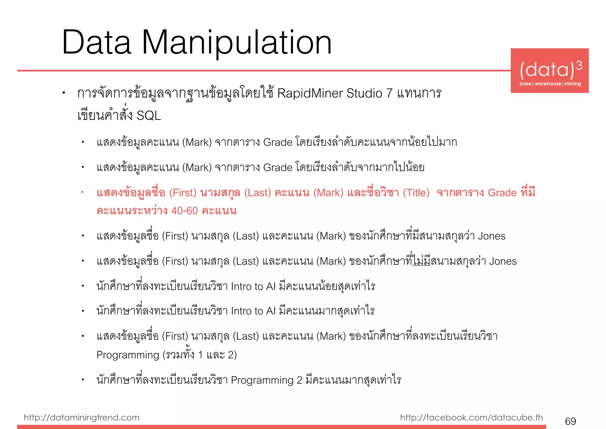 (data)3 
base|warehouse|mining
http://dataminingtrend.com http://facebook.com/datacube.th
Data Manipulation
• การจัดการข้อมูลจากฐานข้อมูลโดยใช้ RapidMiner Studio 7 แทนการ 
เขียนคำสั่ง SQL
• แสดงข้อมูลคะแนน (Mark) จากตาราง Grade โดยเรียงลำดับคะแนนจากน้อยไปมาก
• แสดงข้อมูลคะแนน (Mark) จากตาราง Grade โดยเรียงลำดับจากมากไปน้อย
• แสดงข้อมูลชื่อ (First) นามสกุล (Last) คะแนน (Mark) และชื่อวิชา (Title) จากตาราง Grade ที่มี
คะแนนระหว่าง 40-60 คะแนน
• แสดงข้อมูลชื่อ (First) นามสกุล (Last) และคะแนน (Mark) ของนักศึกษาที่มีสนามสกุลว่า Jones
• แสดงข้อมูลชื่อ (First) นามสกุล (Last) และคะแนน (Mark) ของนักศึกษาที่ไม่มีสนามสกุลว่า Jones
• นักศึกษาที่ลงทะเบียนเรียนวิชา Intro to AI มีคะแนนน้อยสุดเท่าไร
• นักศึกษาที่ลงทะเบียนเรียนวิชา Intro to AI มีคะแนนมากสุดเท่าไร
• แสดงข้อมูลชื่อ (First) นามสกุล (Last) และคะแนน (Mark) ของนักศึกษาที่ลงทะเบียนเรียนวิชา
Programming (รวมทั้ง 1 และ 2)
• นักศึกษาที่ลงทะเบียนเรียนวิชา Programming 2 มีคะแนนมากสุดเท่าไร
69
 