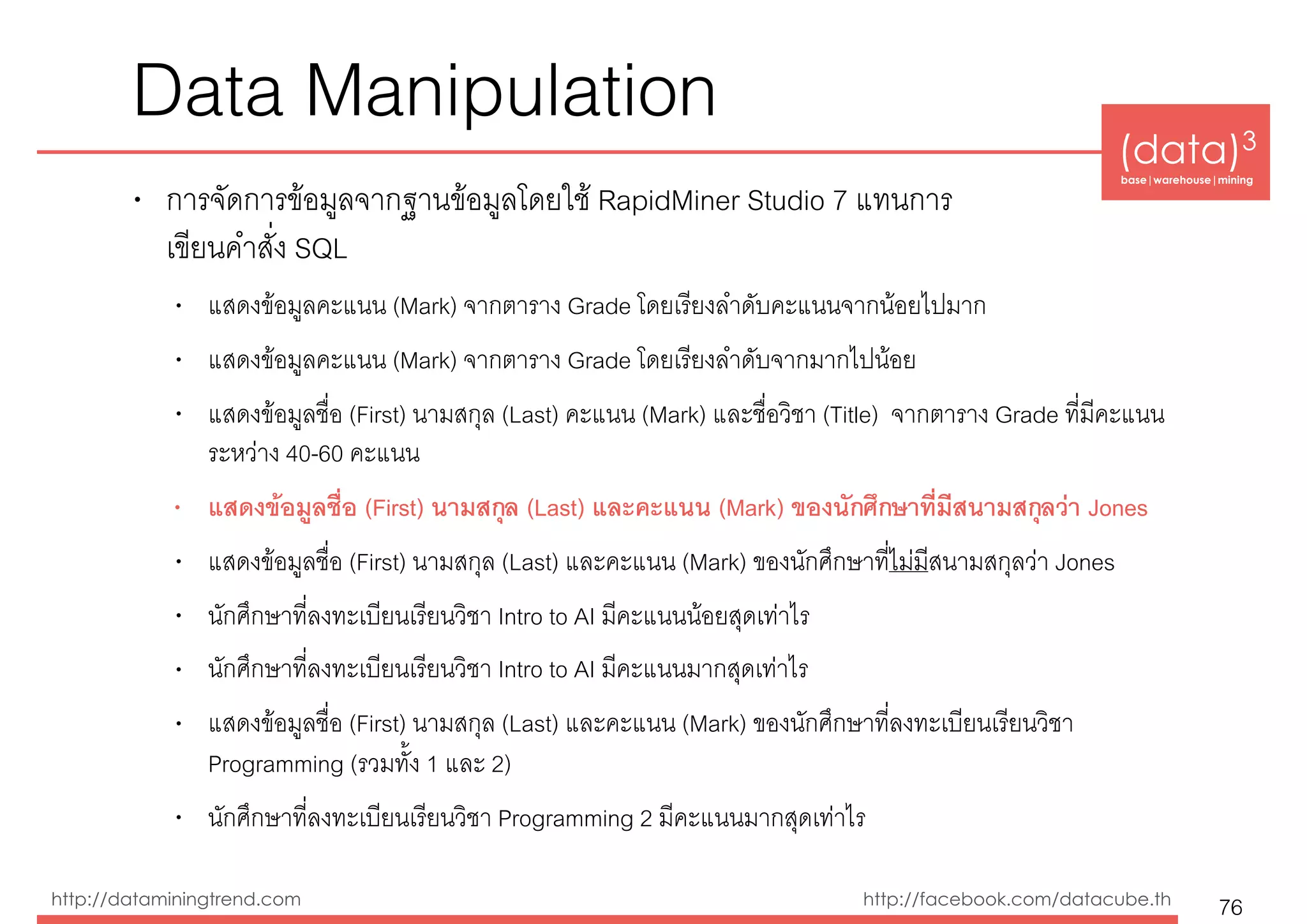 (data)3 
base|warehouse|mining
http://dataminingtrend.com http://facebook.com/datacube.th
Data Manipulation
• การจัดการข้อมูลจากฐานข้อมูลโดยใช้ RapidMiner Studio 7 แทนการ 
เขียนคำสั่ง SQL
• แสดงข้อมูลคะแนน (Mark) จากตาราง Grade โดยเรียงลำดับคะแนนจากน้อยไปมาก
• แสดงข้อมูลคะแนน (Mark) จากตาราง Grade โดยเรียงลำดับจากมากไปน้อย
• แสดงข้อมูลชื่อ (First) นามสกุล (Last) คะแนน (Mark) และชื่อวิชา (Title) จากตาราง Grade ที่มีคะแนน
ระหว่าง 40-60 คะแนน
• แสดงข้อมูลชื่อ (First) นามสกุล (Last) และคะแนน (Mark) ของนักศึกษาที่มีสนามสกุลว่า Jones
• แสดงข้อมูลชื่อ (First) นามสกุล (Last) และคะแนน (Mark) ของนักศึกษาที่ไม่มีสนามสกุลว่า Jones
• นักศึกษาที่ลงทะเบียนเรียนวิชา Intro to AI มีคะแนนน้อยสุดเท่าไร
• นักศึกษาที่ลงทะเบียนเรียนวิชา Intro to AI มีคะแนนมากสุดเท่าไร
• แสดงข้อมูลชื่อ (First) นามสกุล (Last) และคะแนน (Mark) ของนักศึกษาที่ลงทะเบียนเรียนวิชา
Programming (รวมทั้ง 1 และ 2)
• นักศึกษาที่ลงทะเบียนเรียนวิชา Programming 2 มีคะแนนมากสุดเท่าไร
76
 