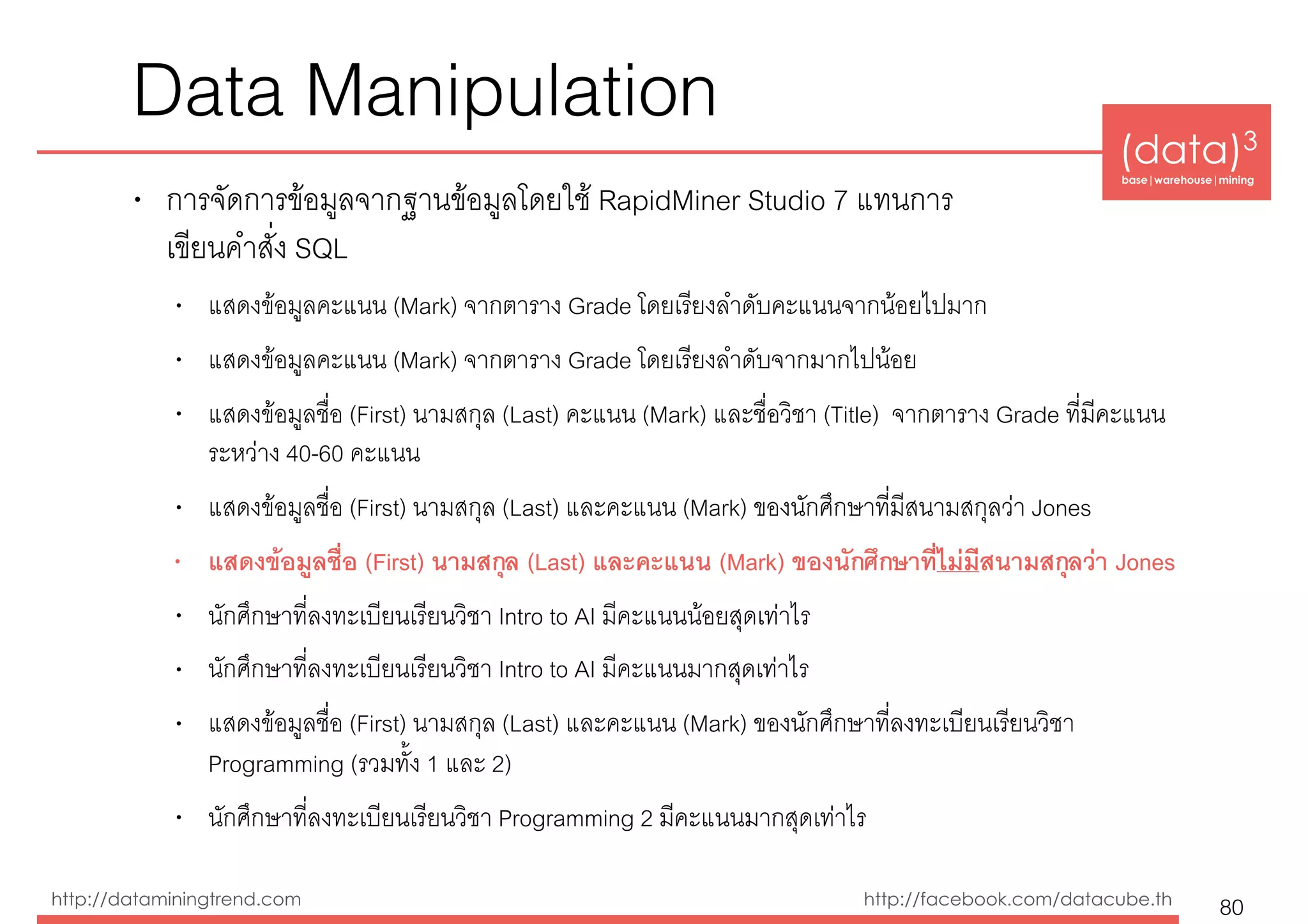 (data)3 
base|warehouse|mining
http://dataminingtrend.com http://facebook.com/datacube.th
Data Manipulation
• การจัดการข้อมูลจากฐานข้อมูลโดยใช้ RapidMiner Studio 7 แทนการ 
เขียนคำสั่ง SQL
• แสดงข้อมูลคะแนน (Mark) จากตาราง Grade โดยเรียงลำดับคะแนนจากน้อยไปมาก
• แสดงข้อมูลคะแนน (Mark) จากตาราง Grade โดยเรียงลำดับจากมากไปน้อย
• แสดงข้อมูลชื่อ (First) นามสกุล (Last) คะแนน (Mark) และชื่อวิชา (Title) จากตาราง Grade ที่มีคะแนน
ระหว่าง 40-60 คะแนน
• แสดงข้อมูลชื่อ (First) นามสกุล (Last) และคะแนน (Mark) ของนักศึกษาที่มีสนามสกุลว่า Jones
• แสดงข้อมูลชื่อ (First) นามสกุล (Last) และคะแนน (Mark) ของนักศึกษาที่ไม่มีสนามสกุลว่า Jones
• นักศึกษาที่ลงทะเบียนเรียนวิชา Intro to AI มีคะแนนน้อยสุดเท่าไร
• นักศึกษาที่ลงทะเบียนเรียนวิชา Intro to AI มีคะแนนมากสุดเท่าไร
• แสดงข้อมูลชื่อ (First) นามสกุล (Last) และคะแนน (Mark) ของนักศึกษาที่ลงทะเบียนเรียนวิชา
Programming (รวมทั้ง 1 และ 2)
• นักศึกษาที่ลงทะเบียนเรียนวิชา Programming 2 มีคะแนนมากสุดเท่าไร
80
 