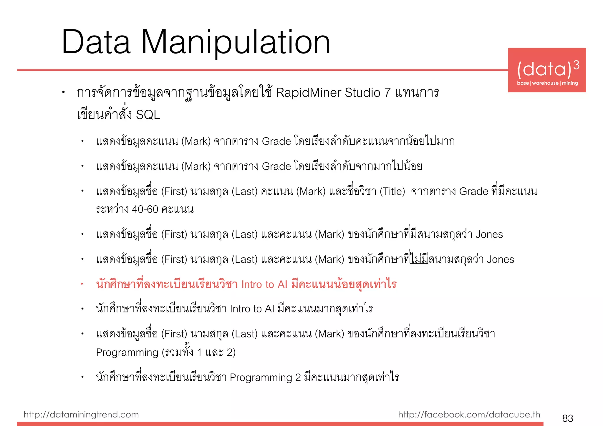 (data)3 
base|warehouse|mining
http://dataminingtrend.com http://facebook.com/datacube.th
Data Manipulation
• การจัดการข้อมูลจากฐานข้อมูลโดยใช้ RapidMiner Studio 7 แทนการ 
เขียนคำสั่ง SQL
• แสดงข้อมูลคะแนน (Mark) จากตาราง Grade โดยเรียงลำดับคะแนนจากน้อยไปมาก
• แสดงข้อมูลคะแนน (Mark) จากตาราง Grade โดยเรียงลำดับจากมากไปน้อย
• แสดงข้อมูลชื่อ (First) นามสกุล (Last) คะแนน (Mark) และชื่อวิชา (Title) จากตาราง Grade ที่มีคะแนน
ระหว่าง 40-60 คะแนน
• แสดงข้อมูลชื่อ (First) นามสกุล (Last) และคะแนน (Mark) ของนักศึกษาที่มีสนามสกุลว่า Jones
• แสดงข้อมูลชื่อ (First) นามสกุล (Last) และคะแนน (Mark) ของนักศึกษาที่ไม่มีสนามสกุลว่า Jones
• นักศึกษาที่ลงทะเบียนเรียนวิชา Intro to AI มีคะแนนน้อยสุดเท่าไร
• นักศึกษาที่ลงทะเบียนเรียนวิชา Intro to AI มีคะแนนมากสุดเท่าไร
• แสดงข้อมูลชื่อ (First) นามสกุล (Last) และคะแนน (Mark) ของนักศึกษาที่ลงทะเบียนเรียนวิชา
Programming (รวมทั้ง 1 และ 2)
• นักศึกษาที่ลงทะเบียนเรียนวิชา Programming 2 มีคะแนนมากสุดเท่าไร
83
 