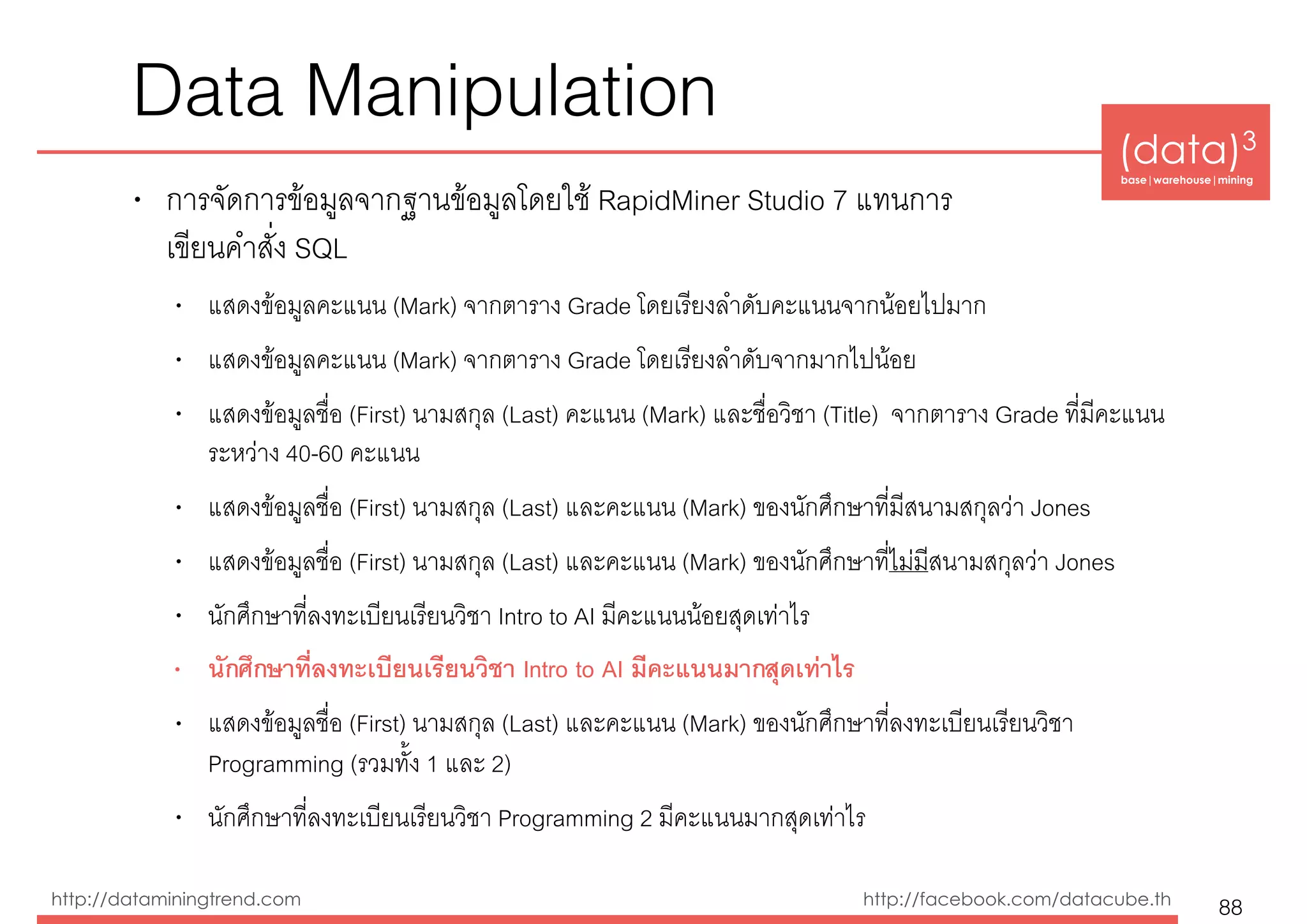 (data)3 
base|warehouse|mining
http://dataminingtrend.com http://facebook.com/datacube.th
Data Manipulation
• การจัดการข้อมูลจากฐานข้อมูลโดยใช้ RapidMiner Studio 7 แทนการ 
เขียนคำสั่ง SQL
• แสดงข้อมูลคะแนน (Mark) จากตาราง Grade โดยเรียงลำดับคะแนนจากน้อยไปมาก
• แสดงข้อมูลคะแนน (Mark) จากตาราง Grade โดยเรียงลำดับจากมากไปน้อย
• แสดงข้อมูลชื่อ (First) นามสกุล (Last) คะแนน (Mark) และชื่อวิชา (Title) จากตาราง Grade ที่มีคะแนน
ระหว่าง 40-60 คะแนน
• แสดงข้อมูลชื่อ (First) นามสกุล (Last) และคะแนน (Mark) ของนักศึกษาที่มีสนามสกุลว่า Jones
• แสดงข้อมูลชื่อ (First) นามสกุล (Last) และคะแนน (Mark) ของนักศึกษาที่ไม่มีสนามสกุลว่า Jones
• นักศึกษาที่ลงทะเบียนเรียนวิชา Intro to AI มีคะแนนน้อยสุดเท่าไร
• นักศึกษาที่ลงทะเบียนเรียนวิชา Intro to AI มีคะแนนมากสุดเท่าไร
• แสดงข้อมูลชื่อ (First) นามสกุล (Last) และคะแนน (Mark) ของนักศึกษาที่ลงทะเบียนเรียนวิชา
Programming (รวมทั้ง 1 และ 2)
• นักศึกษาที่ลงทะเบียนเรียนวิชา Programming 2 มีคะแนนมากสุดเท่าไร
88
 