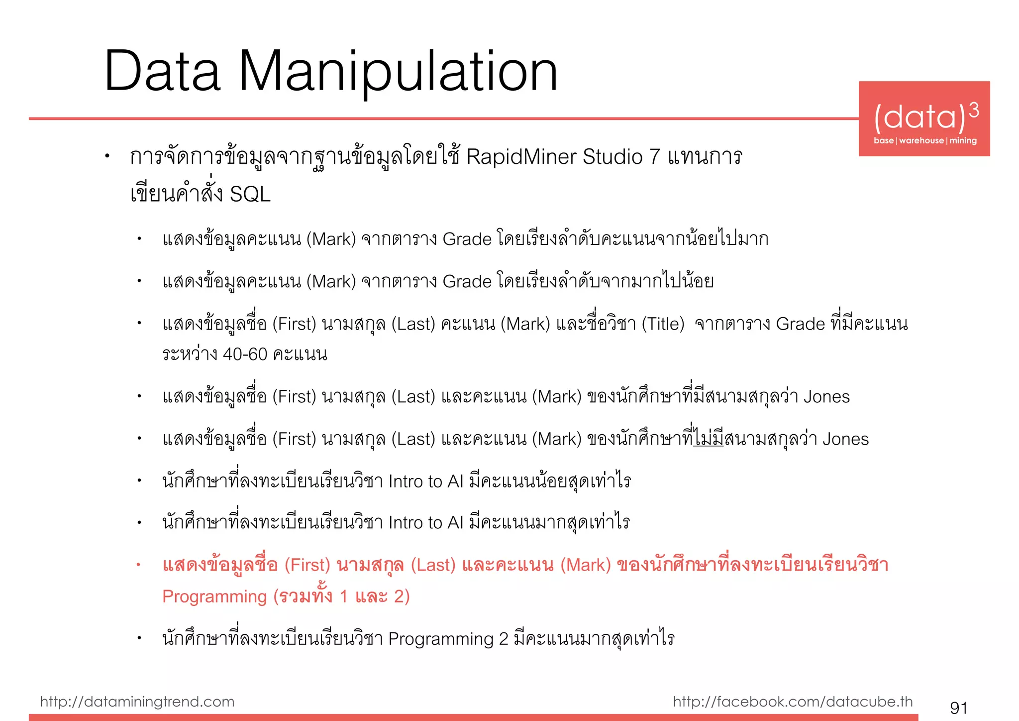 (data)3 
base|warehouse|mining
http://dataminingtrend.com http://facebook.com/datacube.th
Data Manipulation
• การจัดการข้อมูลจากฐานข้อมูลโดยใช้ RapidMiner Studio 7 แทนการ 
เขียนคำสั่ง SQL
• แสดงข้อมูลคะแนน (Mark) จากตาราง Grade โดยเรียงลำดับคะแนนจากน้อยไปมาก
• แสดงข้อมูลคะแนน (Mark) จากตาราง Grade โดยเรียงลำดับจากมากไปน้อย
• แสดงข้อมูลชื่อ (First) นามสกุล (Last) คะแนน (Mark) และชื่อวิชา (Title) จากตาราง Grade ที่มีคะแนน
ระหว่าง 40-60 คะแนน
• แสดงข้อมูลชื่อ (First) นามสกุล (Last) และคะแนน (Mark) ของนักศึกษาที่มีสนามสกุลว่า Jones
• แสดงข้อมูลชื่อ (First) นามสกุล (Last) และคะแนน (Mark) ของนักศึกษาที่ไม่มีสนามสกุลว่า Jones
• นักศึกษาที่ลงทะเบียนเรียนวิชา Intro to AI มีคะแนนน้อยสุดเท่าไร
• นักศึกษาที่ลงทะเบียนเรียนวิชา Intro to AI มีคะแนนมากสุดเท่าไร
• แสดงข้อมูลชื่อ (First) นามสกุล (Last) และคะแนน (Mark) ของนักศึกษาที่ลงทะเบียนเรียนวิชา
Programming (รวมทั้ง 1 และ 2)
• นักศึกษาที่ลงทะเบียนเรียนวิชา Programming 2 มีคะแนนมากสุดเท่าไร
91
 