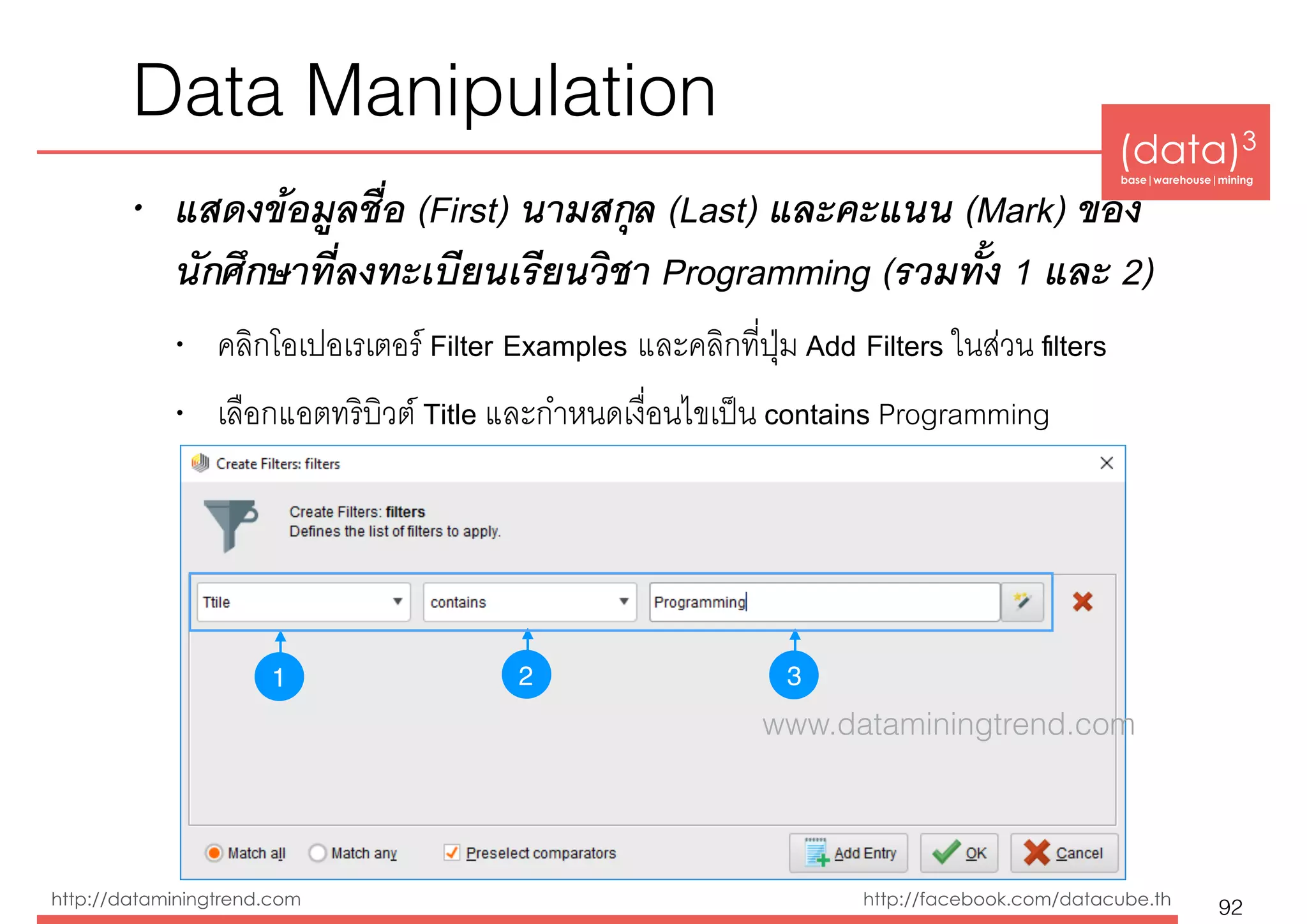 (data)3 
base|warehouse|mining
http://dataminingtrend.com http://facebook.com/datacube.th
• แสดงข้อมูลชื่อ (First) นามสกุล (Last) และคะแนน (Mark) ของ
นักศึกษาที่ลงทะเบียนเรียนวิชา Programming (รวมทั้ง 1 และ 2)
• คลิกโอเปอเรเตอร์ Filter Examples และคลิกที่ปุ่ม Add Filters ในส่วน ﬁlters
• เลือกแอตทริบิวต์ Title และกำหนดเงื่อนไขเป็น contains Programming
Data Manipulation
92
1 32
www.dataminingtrend.com
 