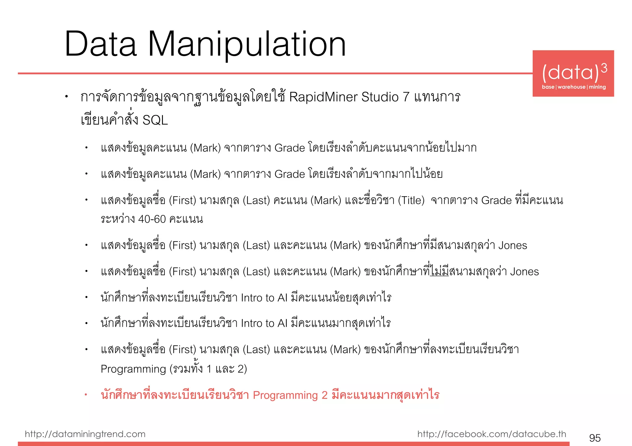 (data)3 
base|warehouse|mining
http://dataminingtrend.com http://facebook.com/datacube.th
Data Manipulation
• การจัดการข้อมูลจากฐานข้อมูลโดยใช้ RapidMiner Studio 7 แทนการ 
เขียนคำสั่ง SQL
• แสดงข้อมูลคะแนน (Mark) จากตาราง Grade โดยเรียงลำดับคะแนนจากน้อยไปมาก
• แสดงข้อมูลคะแนน (Mark) จากตาราง Grade โดยเรียงลำดับจากมากไปน้อย
• แสดงข้อมูลชื่อ (First) นามสกุล (Last) คะแนน (Mark) และชื่อวิชา (Title) จากตาราง Grade ที่มีคะแนน
ระหว่าง 40-60 คะแนน
• แสดงข้อมูลชื่อ (First) นามสกุล (Last) และคะแนน (Mark) ของนักศึกษาที่มีสนามสกุลว่า Jones
• แสดงข้อมูลชื่อ (First) นามสกุล (Last) และคะแนน (Mark) ของนักศึกษาที่ไม่มีสนามสกุลว่า Jones
• นักศึกษาที่ลงทะเบียนเรียนวิชา Intro to AI มีคะแนนน้อยสุดเท่าไร
• นักศึกษาที่ลงทะเบียนเรียนวิชา Intro to AI มีคะแนนมากสุดเท่าไร
• แสดงข้อมูลชื่อ (First) นามสกุล (Last) และคะแนน (Mark) ของนักศึกษาที่ลงทะเบียนเรียนวิชา
Programming (รวมทั้ง 1 และ 2)
• นักศึกษาที่ลงทะเบียนเรียนวิชา Programming 2 มีคะแนนมากสุดเท่าไร
95
 
