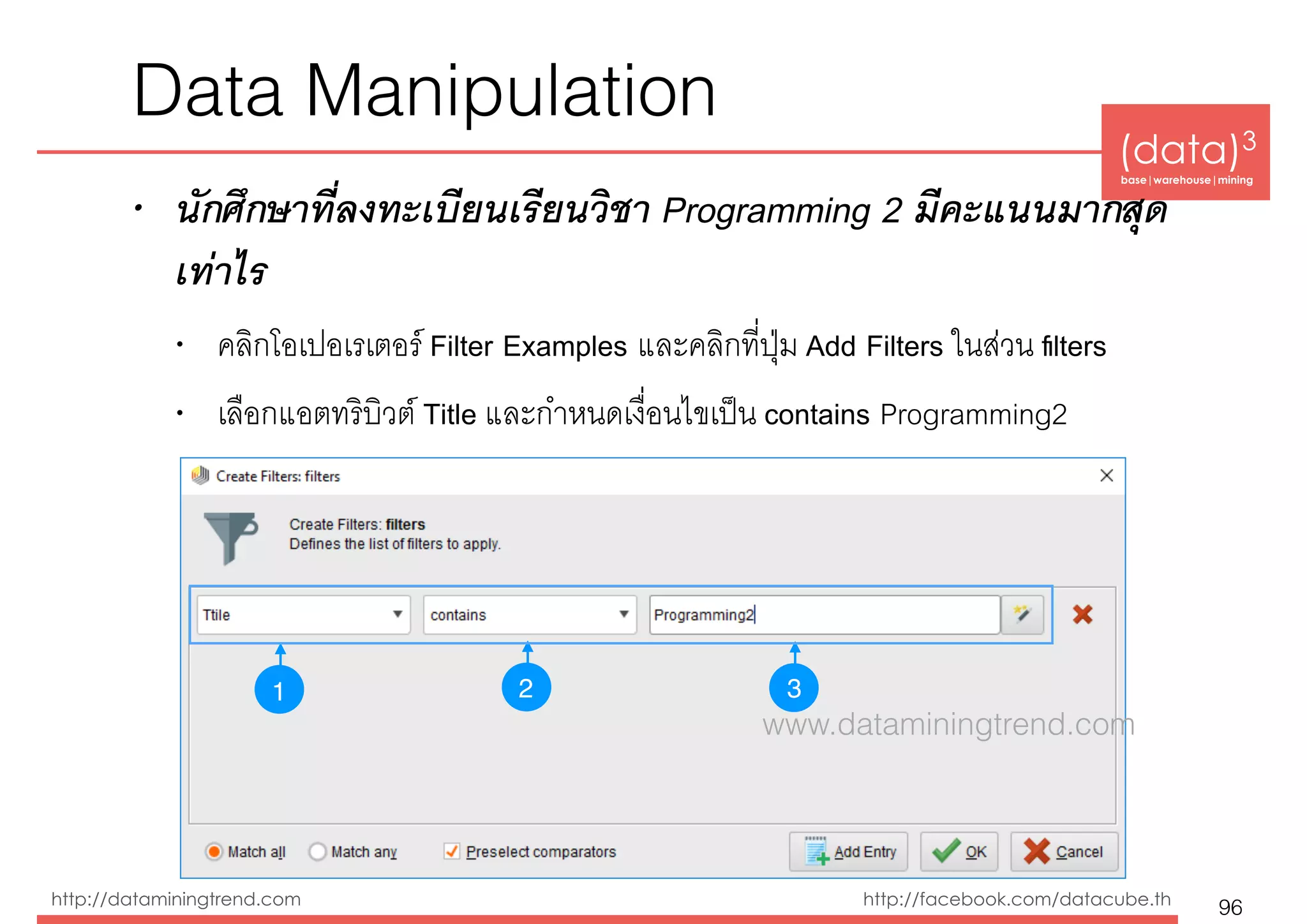 (data)3 
base|warehouse|mining
http://dataminingtrend.com http://facebook.com/datacube.th
• นักศึกษาที่ลงทะเบียนเรียนวิชา Programming 2 มีคะแนนมากสุด
เท่าไร
• คลิกโอเปอเรเตอร์ Filter Examples และคลิกที่ปุ่ม Add Filters ในส่วน ﬁlters
• เลือกแอตทริบิวต์ Title และกำหนดเงื่อนไขเป็น contains Programming2
Data Manipulation
96
1 32
www.dataminingtrend.com
 