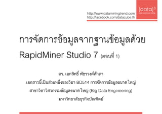 การจัดการข้อมูลจากฐานข้อมูลด้วย  
RapidMiner Studio 7 (ตอนที่ 1)
(data)3 
base|warehouse|mining
http://www.dataminingtrend.com 
http://facebook.com/datacube.th
ดร. เอกสิทธิ์ พัชรวงศ์ศักดา
เอกสารนี้เป็นส่วนหนึ่งของวิชา BD514 การจัดการข้อมูลขนาดใหญ่ 
สาขาวิชาวิศวกรรมข้อมูลขนาดใหญ่ (Big Data Engineering)  
มหาวิทยาลัยธุรกิจบัณฑิตย์
 