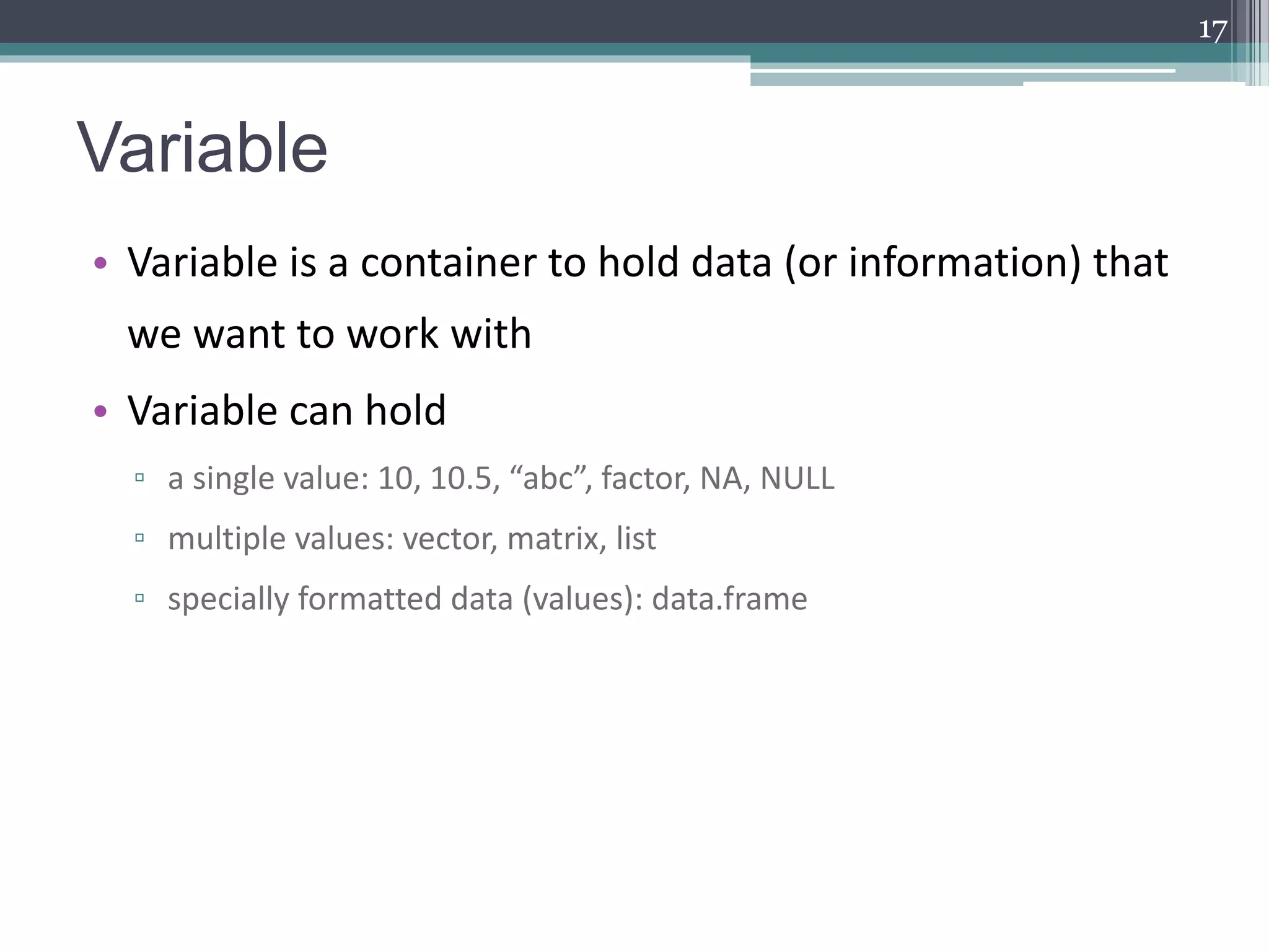 Variable
• Variable is a container to hold data (or information) that
we want to work with
• Variable can hold
▫ a single value: 10, 10.5, “abc”, factor, NA, NULL
▫ multiple values: vector, matrix, list
▫ specially formatted data (values): data.frame
17
 