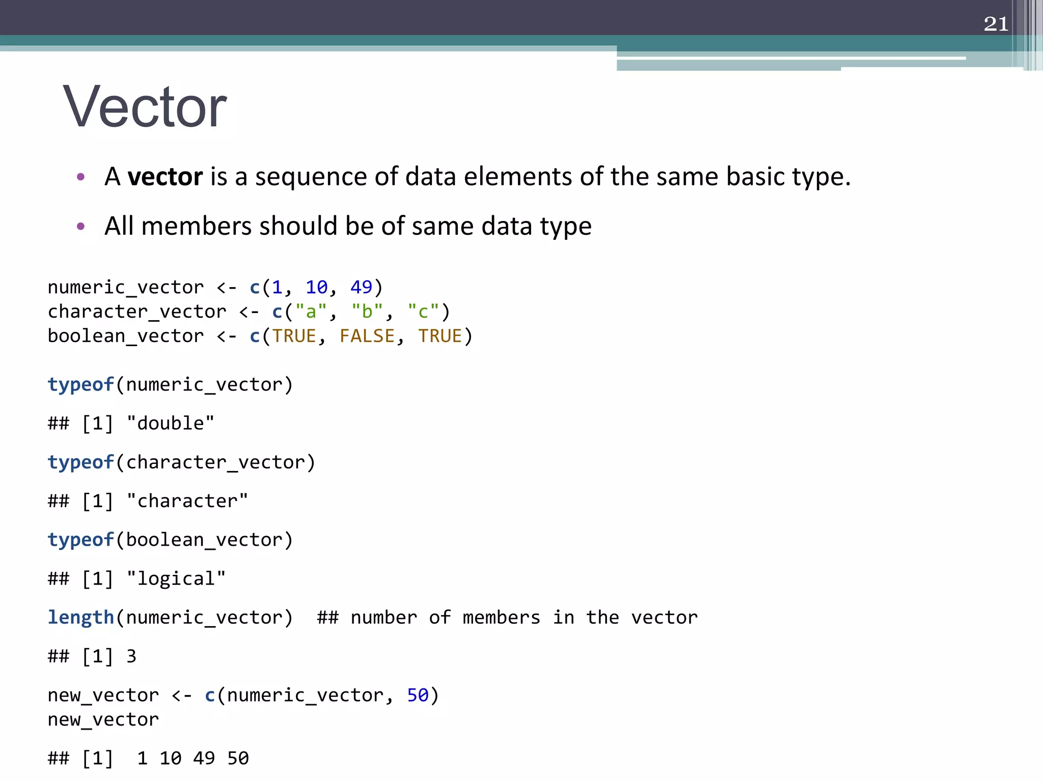 Vector
• A vector is a sequence of data elements of the same basic type.
• All members should be of same data type
21
numeric_vector <- c(1, 10, 49)
character_vector <- c("a", "b", "c")
boolean_vector <- c(TRUE, FALSE, TRUE)
typeof(numeric_vector)
## [1] "double"
typeof(character_vector)
## [1] "character"
typeof(boolean_vector)
## [1] "logical"
length(numeric_vector) ## number of members in the vector
## [1] 3
new_vector <- c(numeric_vector, 50)
new_vector
## [1] 1 10 49 50
 