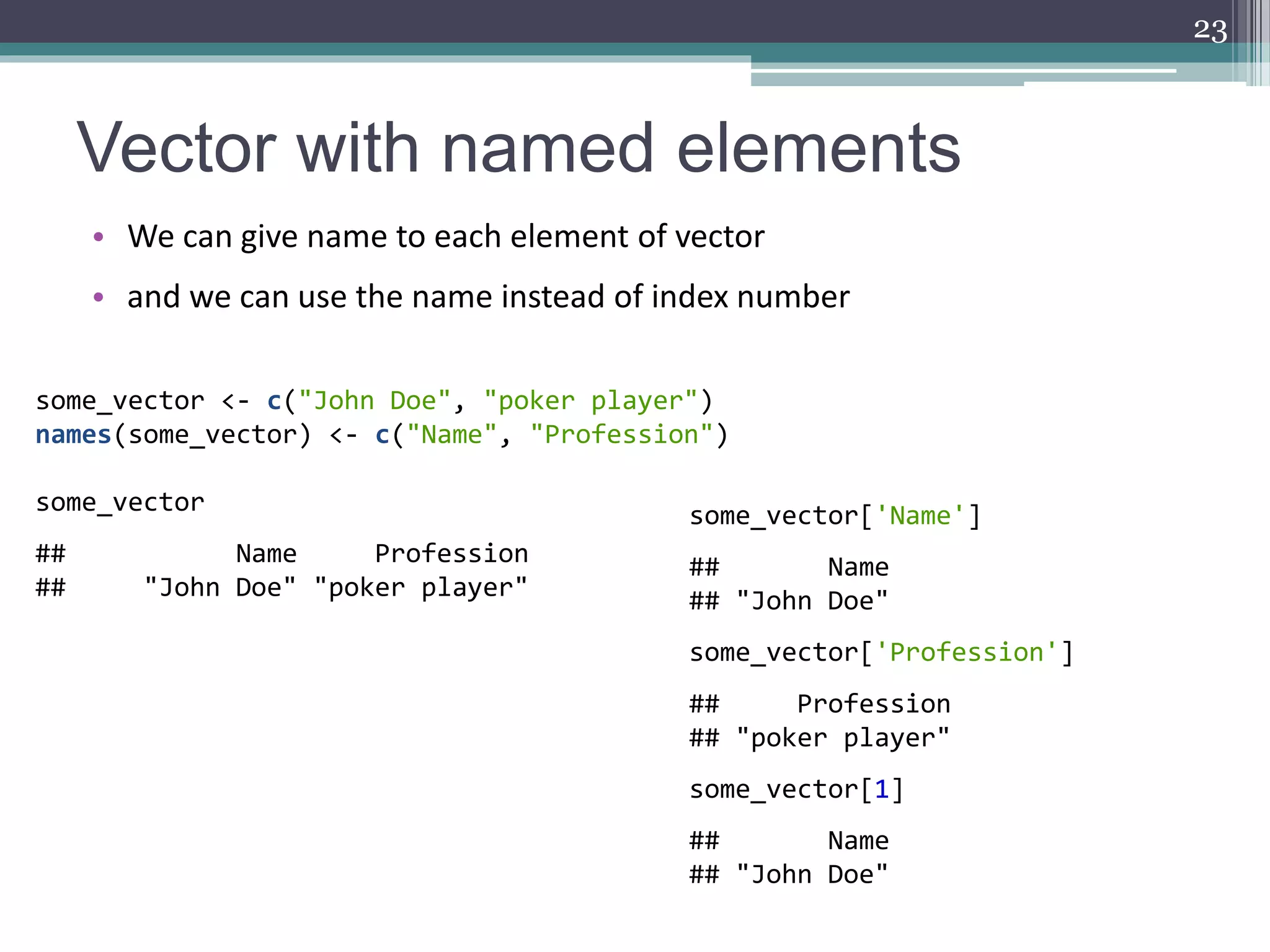 Vector with named elements
• We can give name to each element of vector
• and we can use the name instead of index number
23
some_vector <- c("John Doe", "poker player")
names(some_vector) <- c("Name", "Profession")
some_vector
## Name Profession
## "John Doe" "poker player"
some_vector['Name']
## Name
## "John Doe"
some_vector['Profession']
## Profession
## "poker player"
some_vector[1]
## Name
## "John Doe"
 