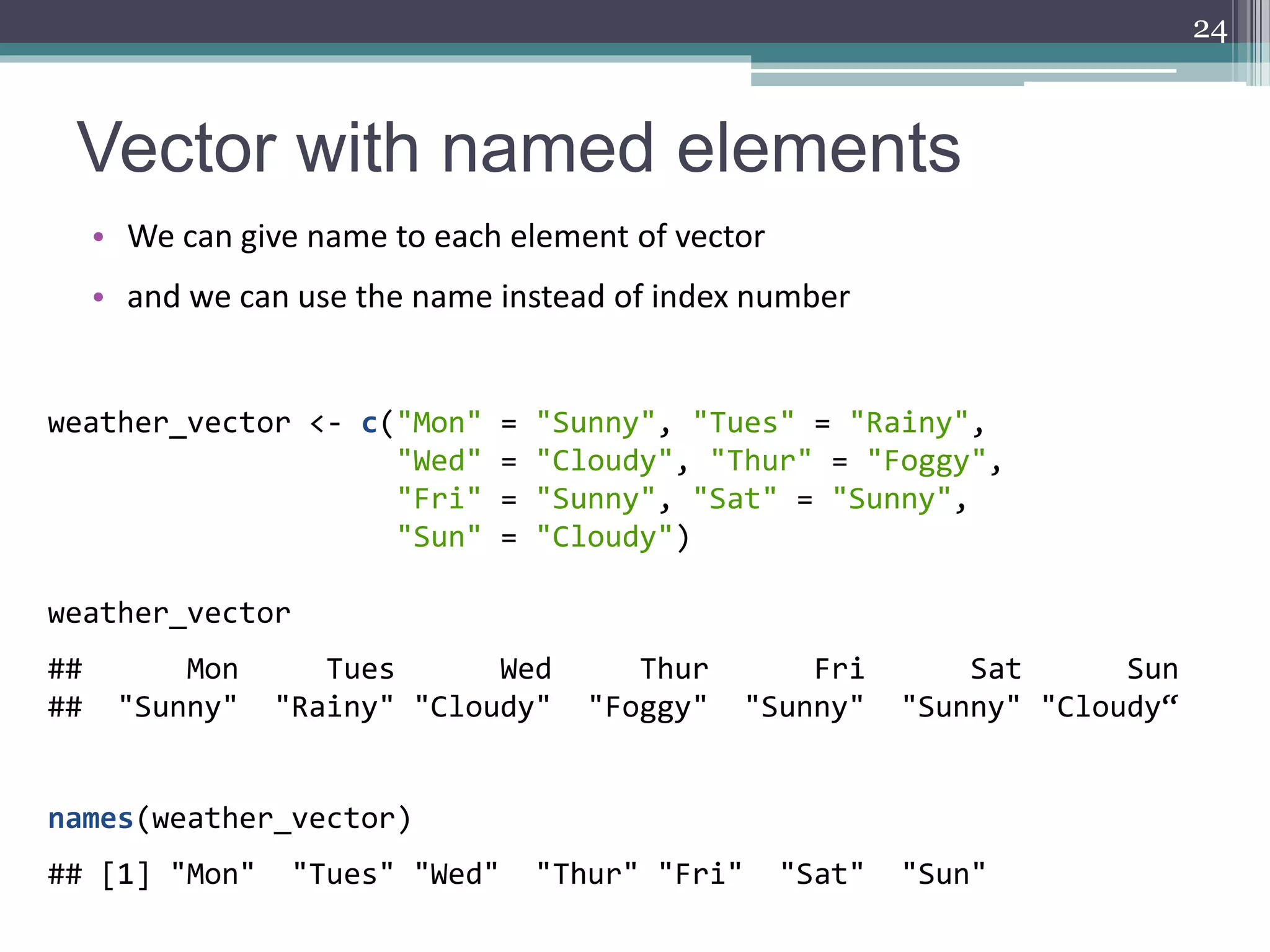 Vector with named elements
• We can give name to each element of vector
• and we can use the name instead of index number
24
weather_vector <- c("Mon" = "Sunny", "Tues" = "Rainy",
"Wed" = "Cloudy", "Thur" = "Foggy",
"Fri" = "Sunny", "Sat" = "Sunny",
"Sun" = "Cloudy")
weather_vector
## Mon Tues Wed Thur Fri Sat Sun
## "Sunny" "Rainy" "Cloudy" "Foggy" "Sunny" "Sunny" "Cloudy“
names(weather_vector)
## [1] "Mon" "Tues" "Wed" "Thur" "Fri" "Sat" "Sun"
 