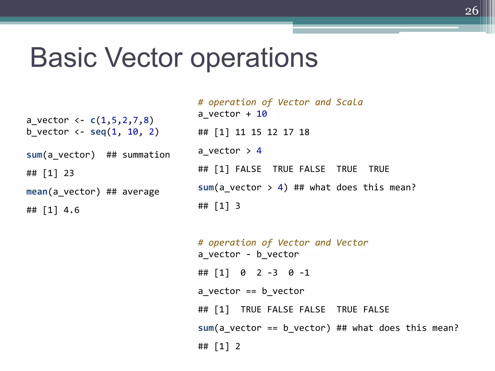 Basic Vector operations
26
a_vector <- c(1,5,2,7,8)
b_vector <- seq(1, 10, 2)
sum(a_vector) ## summation
## [1] 23
mean(a_vector) ## average
## [1] 4.6
# operation of Vector and Scala
a_vector + 10
## [1] 11 15 12 17 18
a_vector > 4
## [1] FALSE TRUE FALSE TRUE TRUE
sum(a_vector > 4) ## what does this mean?
## [1] 3
# operation of Vector and Vector
a_vector - b_vector
## [1] 0 2 -3 0 -1
a_vector == b_vector
## [1] TRUE FALSE FALSE TRUE FALSE
sum(a_vector == b_vector) ## what does this mean?
## [1] 2
 