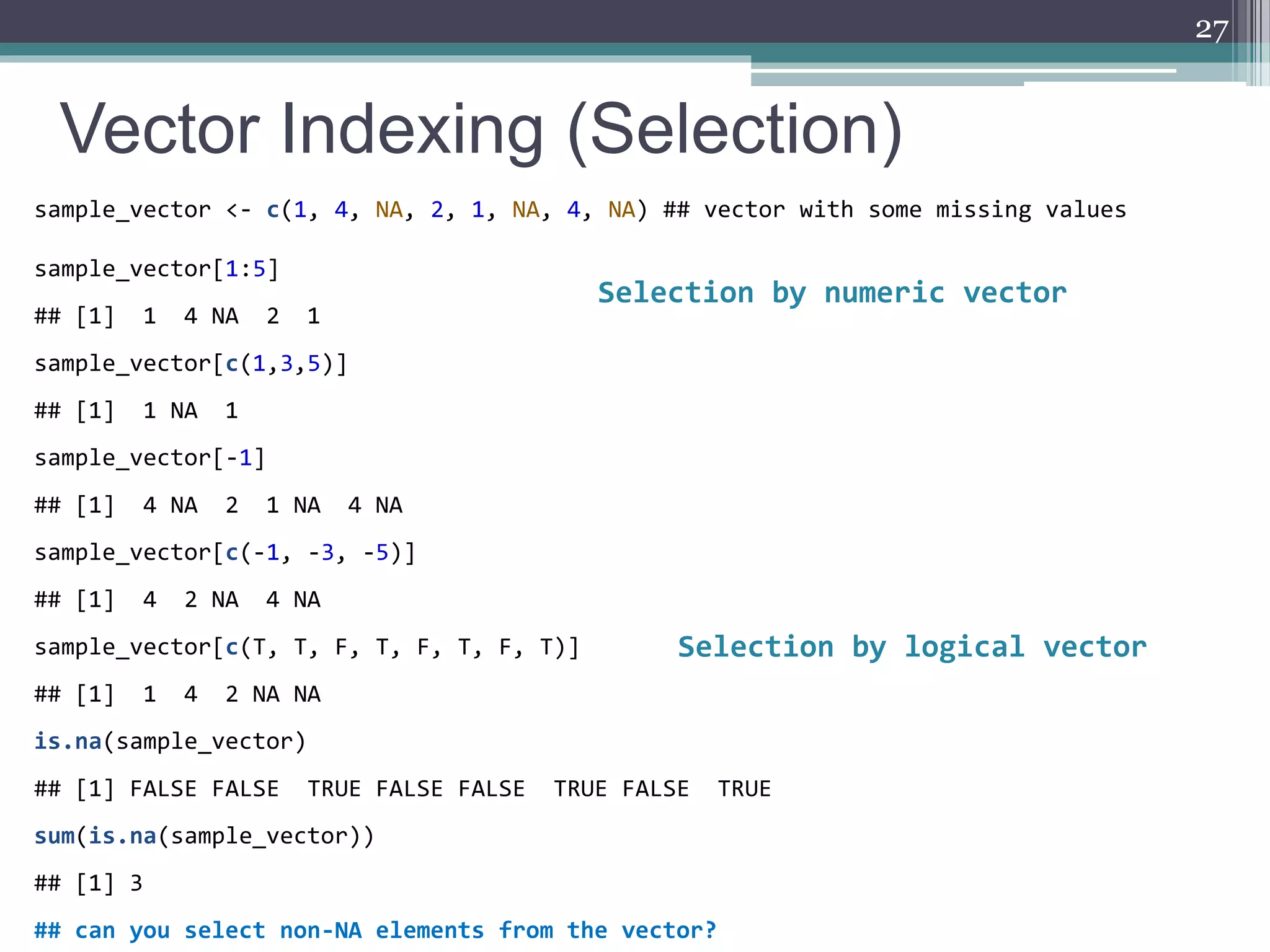 Vector Indexing (Selection)
27
sample_vector <- c(1, 4, NA, 2, 1, NA, 4, NA) ## vector with some missing values
sample_vector[1:5]
## [1] 1 4 NA 2 1
sample_vector[c(1,3,5)]
## [1] 1 NA 1
sample_vector[-1]
## [1] 4 NA 2 1 NA 4 NA
sample_vector[c(-1, -3, -5)]
## [1] 4 2 NA 4 NA
sample_vector[c(T, T, F, T, F, T, F, T)]
## [1] 1 4 2 NA NA
is.na(sample_vector)
## [1] FALSE FALSE TRUE FALSE FALSE TRUE FALSE TRUE
sum(is.na(sample_vector))
## [1] 3
## can you select non-NA elements from the vector?
Selection by numeric vector
Selection by logical vector
 