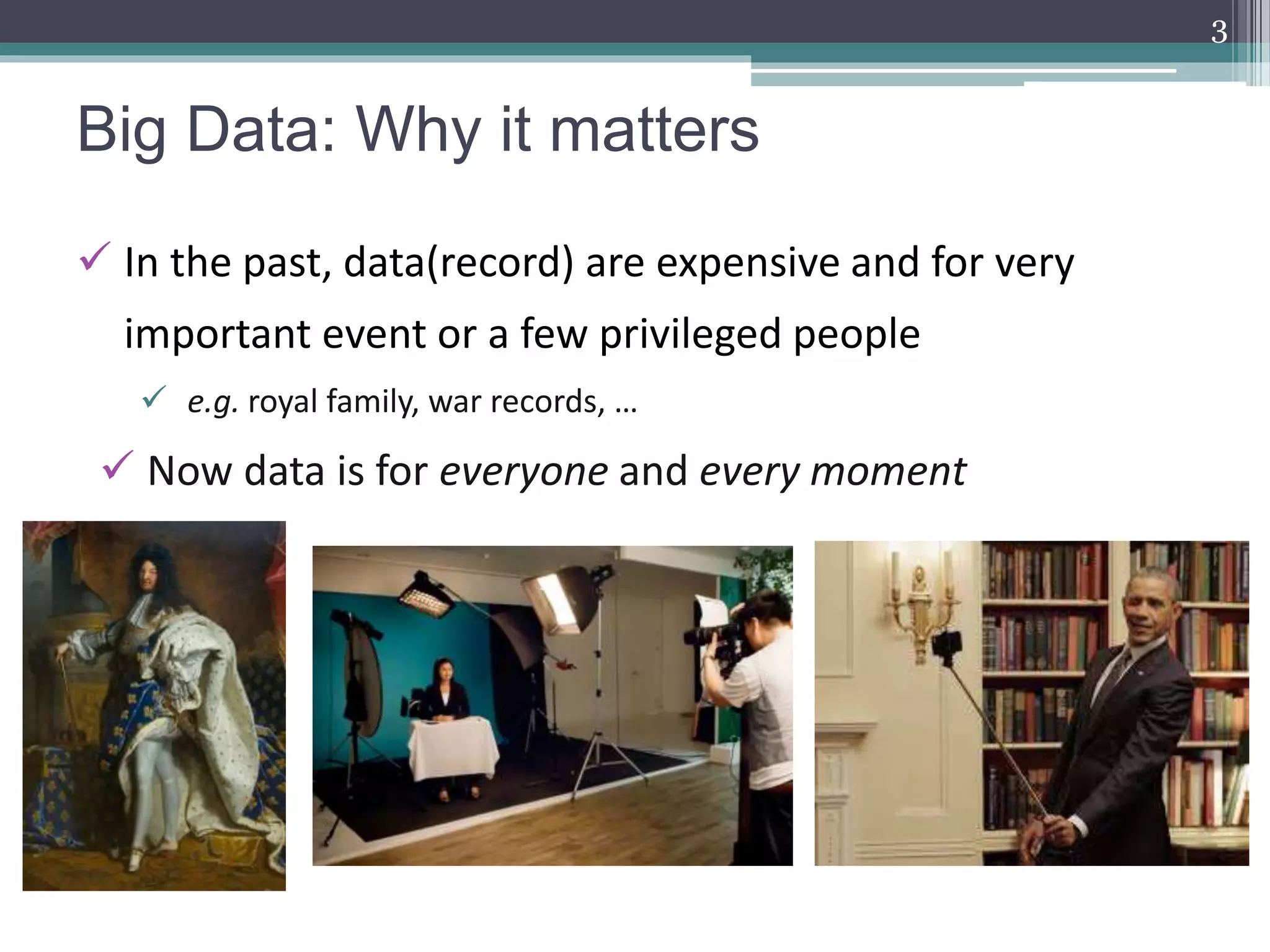 Big Data: Why it matters
3
 In the past, data(record) are expensive and for very
important event or a few privileged people
 e.g. royal family, war records, …
 Now data is for everyone and every moment
 