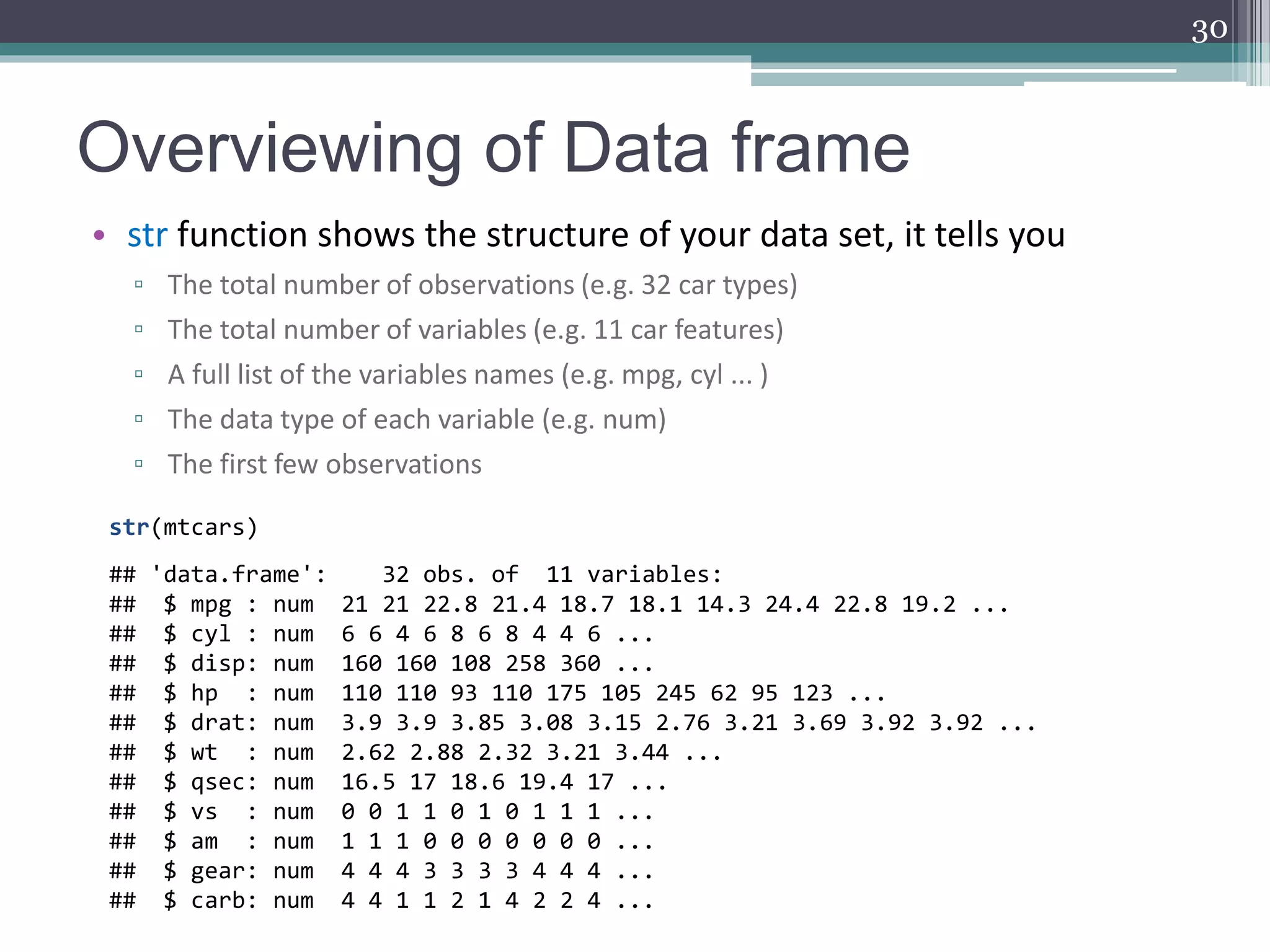 Overviewing of Data frame
• str function shows the structure of your data set, it tells you
▫ The total number of observations (e.g. 32 car types)
▫ The total number of variables (e.g. 11 car features)
▫ A full list of the variables names (e.g. mpg, cyl ... )
▫ The data type of each variable (e.g. num)
▫ The first few observations
30
str(mtcars)
## 'data.frame': 32 obs. of 11 variables:
## $ mpg : num 21 21 22.8 21.4 18.7 18.1 14.3 24.4 22.8 19.2 ...
## $ cyl : num 6 6 4 6 8 6 8 4 4 6 ...
## $ disp: num 160 160 108 258 360 ...
## $ hp : num 110 110 93 110 175 105 245 62 95 123 ...
## $ drat: num 3.9 3.9 3.85 3.08 3.15 2.76 3.21 3.69 3.92 3.92 ...
## $ wt : num 2.62 2.88 2.32 3.21 3.44 ...
## $ qsec: num 16.5 17 18.6 19.4 17 ...
## $ vs : num 0 0 1 1 0 1 0 1 1 1 ...
## $ am : num 1 1 1 0 0 0 0 0 0 0 ...
## $ gear: num 4 4 4 3 3 3 3 4 4 4 ...
## $ carb: num 4 4 1 1 2 1 4 2 2 4 ...
 