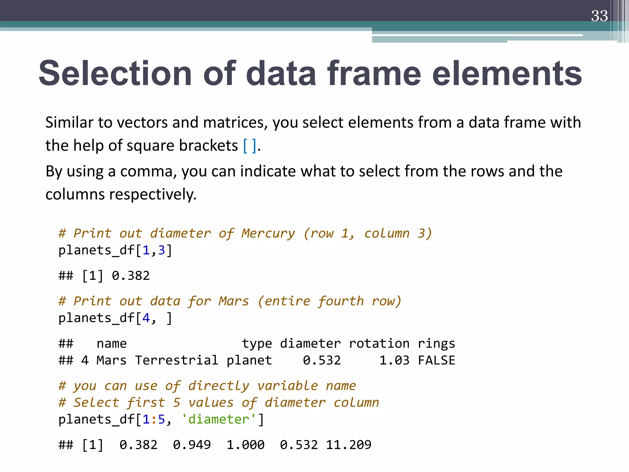 Selection of data frame elements
Similar to vectors and matrices, you select elements from a data frame with
the help of square brackets [ ].
By using a comma, you can indicate what to select from the rows and the
columns respectively.
33
# Print out diameter of Mercury (row 1, column 3)
planets_df[1,3]
## [1] 0.382
# Print out data for Mars (entire fourth row)
planets_df[4, ]
## name type diameter rotation rings
## 4 Mars Terrestrial planet 0.532 1.03 FALSE
# you can use of directly variable name
# Select first 5 values of diameter column
planets_df[1:5, 'diameter']
## [1] 0.382 0.949 1.000 0.532 11.209
 