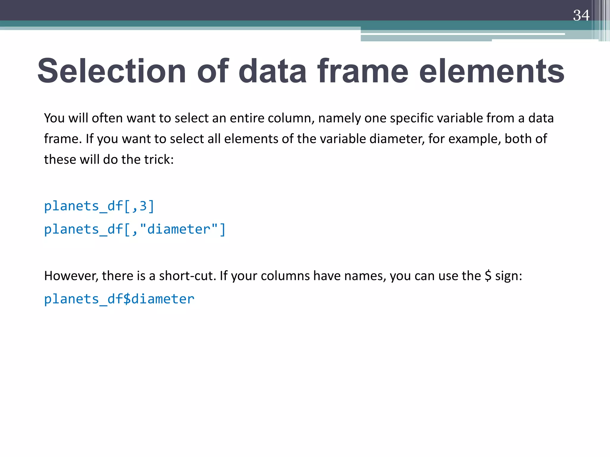 Selection of data frame elements
You will often want to select an entire column, namely one specific variable from a data
frame. If you want to select all elements of the variable diameter, for example, both of
these will do the trick:
planets_df[,3]
planets_df[,"diameter"]
However, there is a short-cut. If your columns have names, you can use the $ sign:
planets_df$diameter
34
 