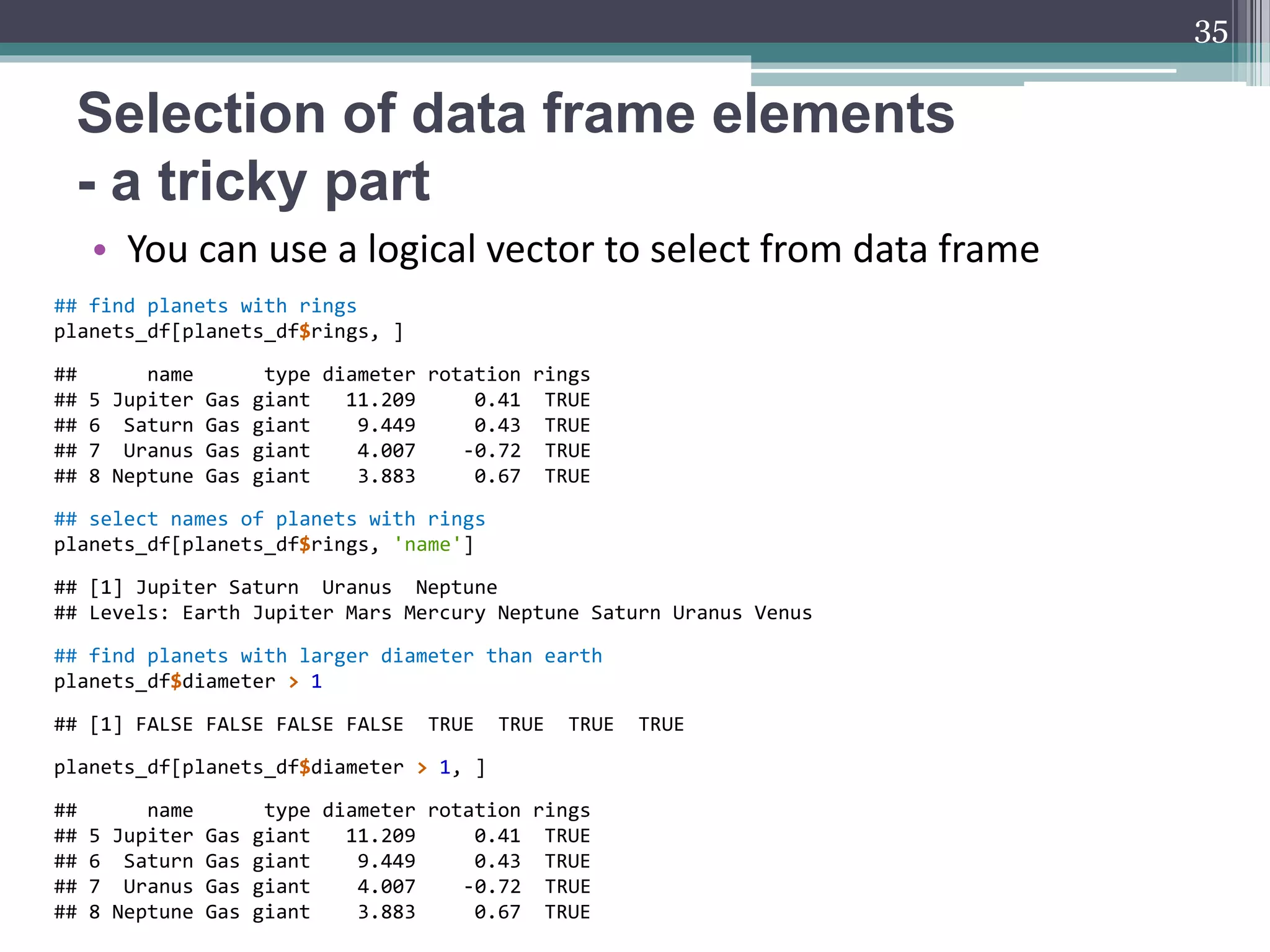 Selection of data frame elements
- a tricky part
• You can use a logical vector to select from data frame
35
## find planets with rings
planets_df[planets_df$rings, ]
## name type diameter rotation rings
## 5 Jupiter Gas giant 11.209 0.41 TRUE
## 6 Saturn Gas giant 9.449 0.43 TRUE
## 7 Uranus Gas giant 4.007 -0.72 TRUE
## 8 Neptune Gas giant 3.883 0.67 TRUE
## select names of planets with rings
planets_df[planets_df$rings, 'name']
## [1] Jupiter Saturn Uranus Neptune
## Levels: Earth Jupiter Mars Mercury Neptune Saturn Uranus Venus
## find planets with larger diameter than earth
planets_df$diameter > 1
## [1] FALSE FALSE FALSE FALSE TRUE TRUE TRUE TRUE
planets_df[planets_df$diameter > 1, ]
## name type diameter rotation rings
## 5 Jupiter Gas giant 11.209 0.41 TRUE
## 6 Saturn Gas giant 9.449 0.43 TRUE
## 7 Uranus Gas giant 4.007 -0.72 TRUE
## 8 Neptune Gas giant 3.883 0.67 TRUE
 