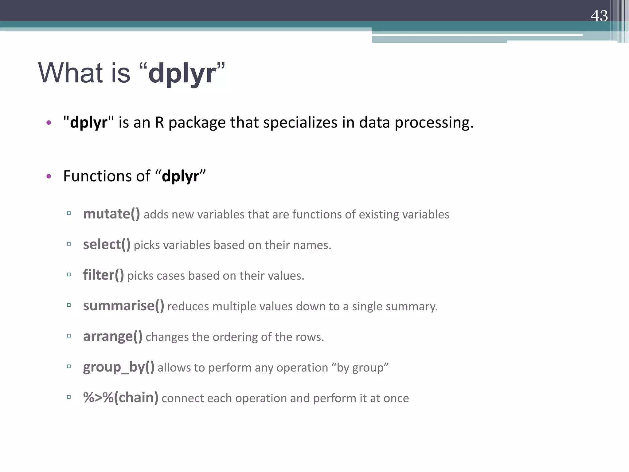 What is “dplyr”
• "dplyr" is an R package that specializes in data processing.
• Functions of “dplyr”
▫ mutate() adds new variables that are functions of existing variables
▫ select() picks variables based on their names.
▫ filter() picks cases based on their values.
▫ summarise() reduces multiple values down to a single summary.
▫ arrange() changes the ordering of the rows.
▫ group_by() allows to perform any operation “by group”
▫ %>%(chain) connect each operation and perform it at once
43
 