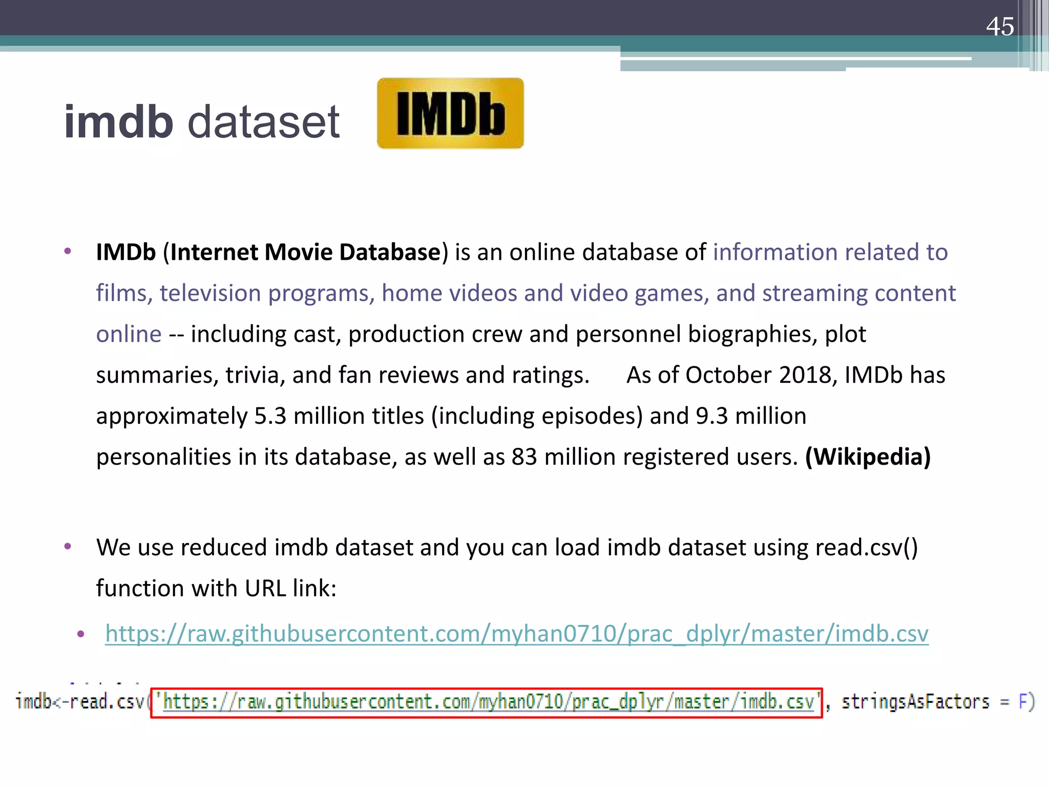 imdb dataset
• IMDb (Internet Movie Database) is an online database of information related to
films, television programs, home videos and video games, and streaming content
online -- including cast, production crew and personnel biographies, plot
summaries, trivia, and fan reviews and ratings. As of October 2018, IMDb has
approximately 5.3 million titles (including episodes) and 9.3 million
personalities in its database, as well as 83 million registered users. (Wikipedia)
• We use reduced imdb dataset and you can load imdb dataset using read.csv()
function with URL link:
• https://raw.githubusercontent.com/myhan0710/prac_dplyr/master/imdb.csv
45
 
