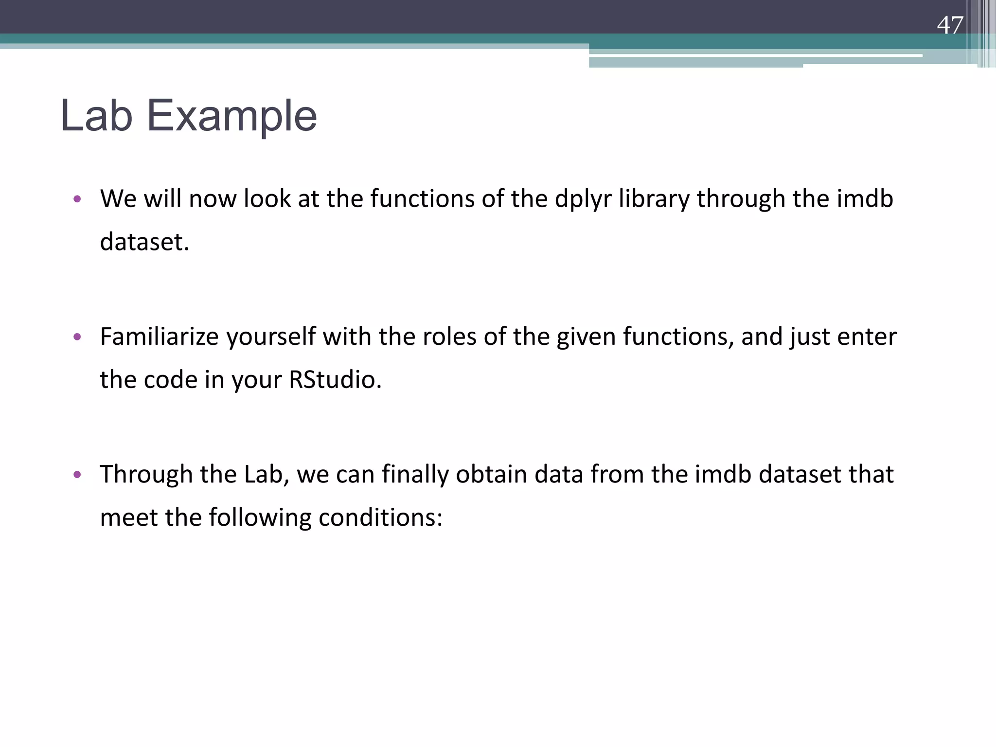 Lab Example
• We will now look at the functions of the dplyr library through the imdb
dataset.
• Familiarize yourself with the roles of the given functions, and just enter
the code in your RStudio.
• Through the Lab, we can finally obtain data from the imdb dataset that
meet the following conditions:
47
 