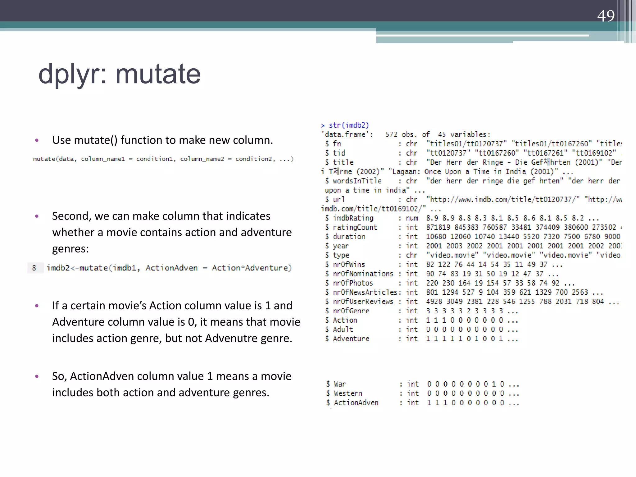 dplyr: mutate
49
• Use mutate() function to make new column.
• Second, we can make column that indicates
whether a movie contains action and adventure
genres:
• If a certain movie’s Action column value is 1 and
Adventure column value is 0, it means that movie
includes action genre, but not Advenutre genre.
• So, ActionAdven column value 1 means a movie
includes both action and adventure genres.
 