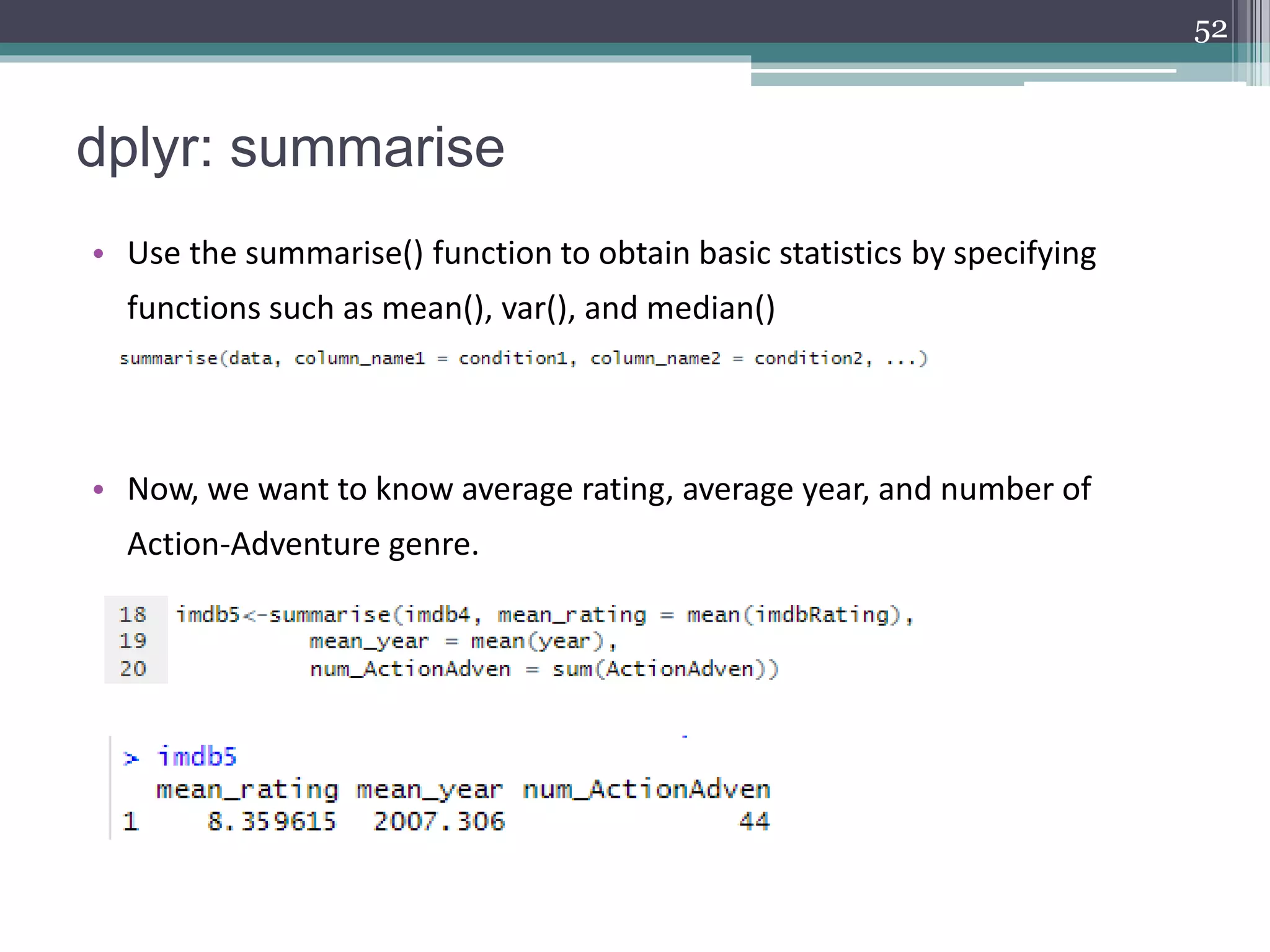 dplyr: summarise
• Use the summarise() function to obtain basic statistics by specifying
functions such as mean(), var(), and median()
• Now, we want to know average rating, average year, and number of
Action-Adventure genre.
52
 