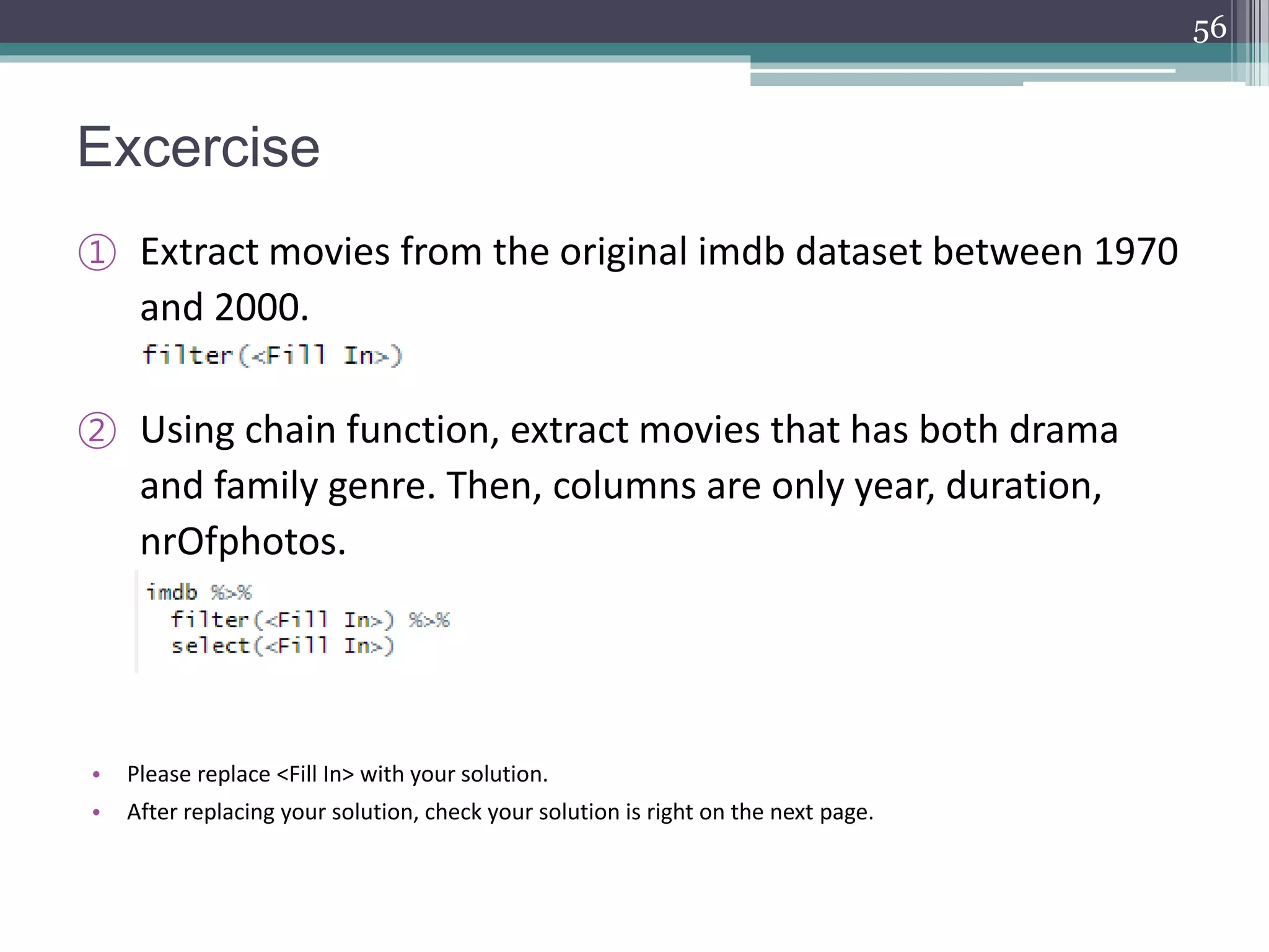 Excercise
① Extract movies from the original imdb dataset between 1970
and 2000.
② Using chain function, extract movies that has both drama
and family genre. Then, columns are only year, duration,
nrOfphotos.
• Please replace <Fill In> with your solution.
• After replacing your solution, check your solution is right on the next page.
56
 