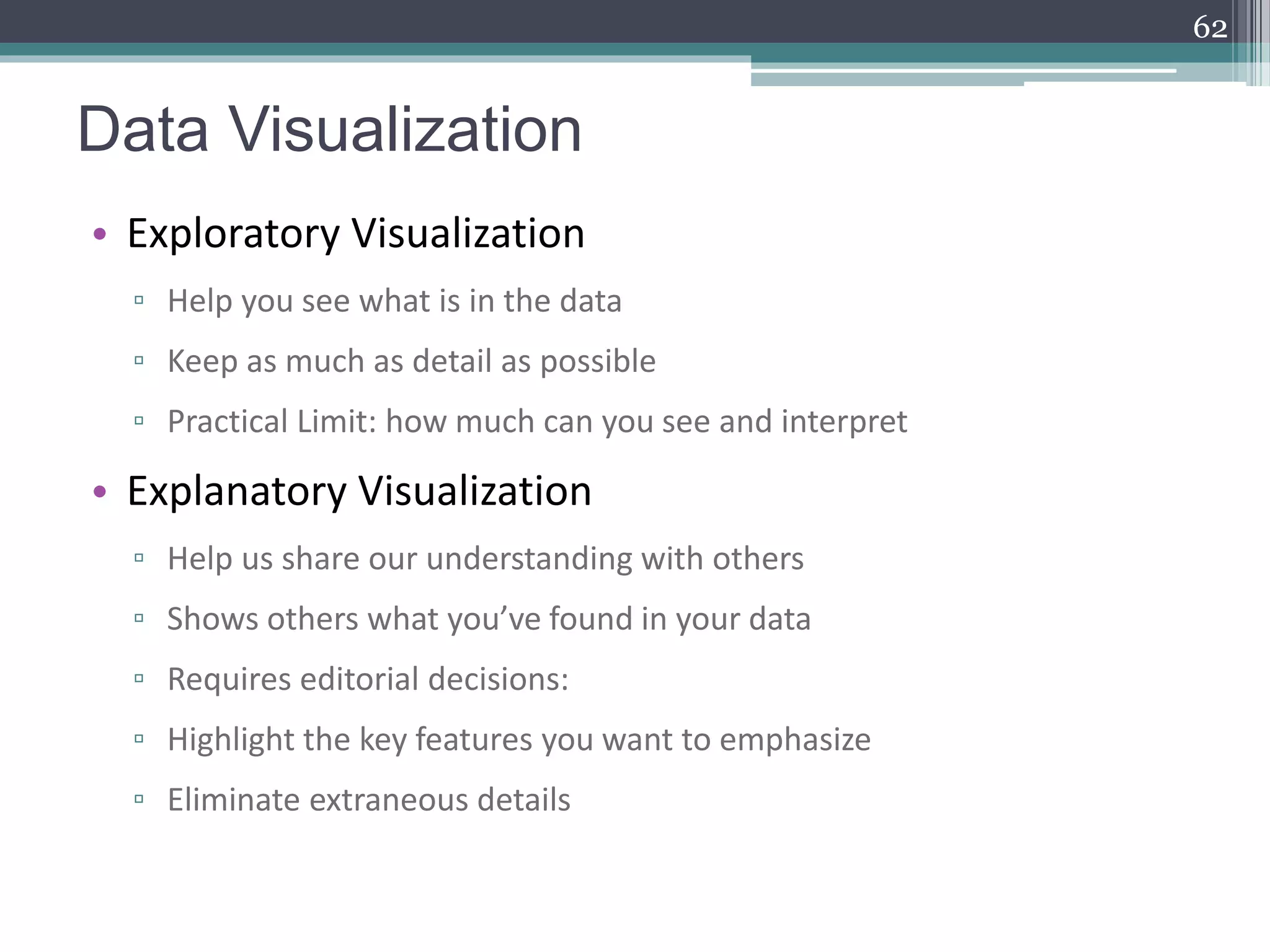 Data Visualization
• Exploratory Visualization
▫ Help you see what is in the data
▫ Keep as much as detail as possible
▫ Practical Limit: how much can you see and interpret
• Explanatory Visualization
▫ Help us share our understanding with others
▫ Shows others what you’ve found in your data
▫ Requires editorial decisions:
▫ Highlight the key features you want to emphasize
▫ Eliminate extraneous details
62
 