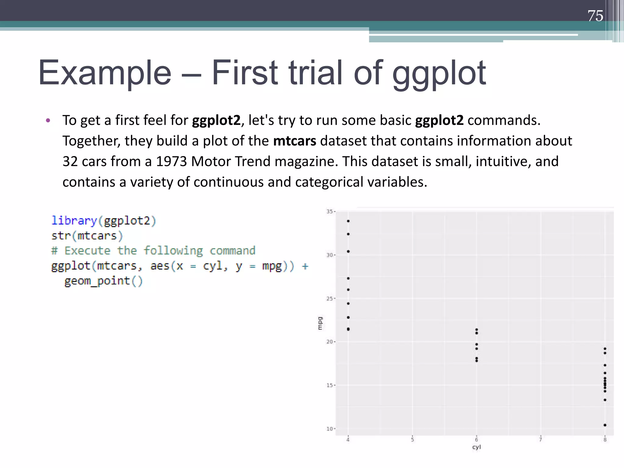 Example – First trial of ggplot
• To get a first feel for ggplot2, let's try to run some basic ggplot2 commands.
Together, they build a plot of the mtcars dataset that contains information about
32 cars from a 1973 Motor Trend magazine. This dataset is small, intuitive, and
contains a variety of continuous and categorical variables.
75
 
