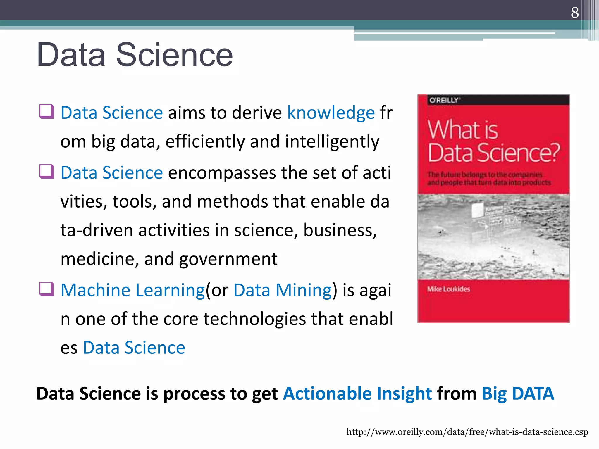 Data Science
 Data Science aims to derive knowledge fr
om big data, efficiently and intelligently
 Data Science encompasses the set of acti
vities, tools, and methods that enable da
ta-driven activities in science, business,
medicine, and government
 Machine Learning(or Data Mining) is agai
n one of the core technologies that enabl
es Data Science
http://www.oreilly.com/data/free/what-is-data-science.csp
8
Data Science is process to get Actionable Insight from Big DATA
 